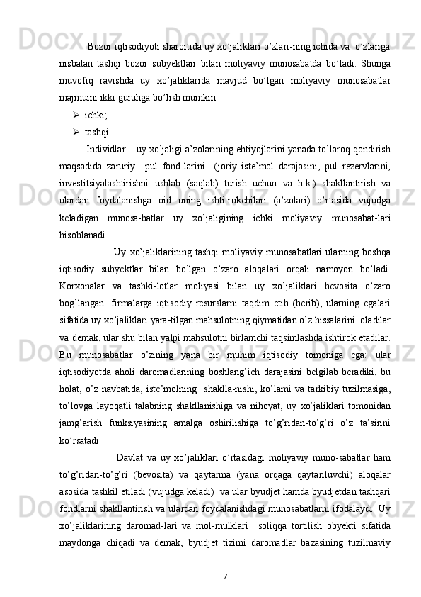  
          Bozor iqtisodiyoti sharoitida uy xo’jaliklari o’zlari-ning ichida va  o’zlariga
nisbatan   tashqi   bozor   subyektlari   bilan   moliyaviy   munosabatda   bo’ladi.   Shunga
muvofiq   ravishda   uy   xo’jaliklarida   mavjud   bo’lgan   moliyaviy   munosabatlar
majmuini ikki guruhga bo’lish mumkin: 
 ichki; 
 tashqi. 
          Individlar – uy xo’jaligi a’zolarining ehtiyojlarini yanada to’laroq qondirish
maqsadida   zaruriy     pul   fond-larini     (joriy   iste’mol   darajasini,   pul   rezervlarini,
investitsiyalashtirishni   ushlab   (saqlab)   turish   uchun   va   h.k.)   shakllantirish   va
ulardan   foydalanishga   oid   uning   ishti-rokchilari   (a’zolari)   o’rtasida   vujudga
keladigan   munosa-batlar   uy   xo’jaligining   ichki   moliyaviy   munosabat-lari
hisoblanadi. 
                              Uy   xo’jaliklarining   tashqi   moliyaviy   munosabatlari   ularning   boshqa
iqtisodiy   subyektlar   bilan   bo’lgan   o’zaro   aloqalari   orqali   namoyon   bo’ladi.
Korxonalar   va   tashki-lotlar   moliyasi   bilan   uy   xo’jaliklari   bevosita   o’zaro
bog’langan:   firmalarga   iqtisodiy   resurslarni   taqdim   etib   (berib),   ularning   egalari
sifatida uy xo’jaliklari yara-tilgan mahsulotning qiymatidan o’z hissalarini  oladilar
va demak, ular shu bilan yalpi mahsulotni birlamchi taqsimlashda ishtirok etadilar.
Bu   munosabatlar   o’zining   yana   bir   muhim   iqtisodiy   tomoniga   ega:   ular
iqtisodiyotda   aholi   daromadlarining   boshlang’ich   darajasini   belgilab   beradiki,   bu
holat,   o’z   navbatida,   iste’molning     shaklla-nishi,   ko’lami   va   tarkibiy   tuzilmasiga,
to’lovga   layoqatli   talabning   shakllanishiga   va   nihoyat,   uy   xo’jaliklari   tomonidan
jamg’arish   funksiyasining   amalga   oshirilishiga   to’g’ridan-to’g’ri   o’z   ta’sirini
ko’rsatadi.  
                            Davlat   va   uy   xo’jaliklari   o’rtasidagi   moliyaviy   muno-sabatlar   ham
to’g’ridan-to’g’ri   (bevosita)   va   qaytarma   (yana   orqaga   qaytariluvchi)   aloqalar
asosida tashkil etiladi (vujudga keladi)  va ular byudjet hamda byudjetdan tashqari
fondlarni shakllantirish va ulardan foydalanishdagi  munosabatlarni  ifodalaydi. Uy
xo’jaliklarining   daromad-lari   va   mol-mulklari     soliqqa   tortilish   obyekti   sifatida
maydonga   chiqadi   va   demak,   byudjet   tizimi   daromadlar   bazasining   tuzilmaviy
7 