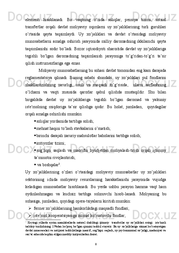  
elementi   hisoblanadi.   Bir   vaqtning   o’zida   soliqlar,   pensiya   tizimi,   sotsial
transfertlar   orqali   davlat   moliyaviy   oqimlarni   uy   xo’jaliklarining   turli   guruhlari
o’rtasida   qayta   taqsimlaydi.   Uy   xo’jaliklari   va   davlat   o’rtasidagi   moliyaviy
munosabatlarni   amalga   oshirish   jarayonida   milliy   daromadning   ikkilamchi   qayta
taqsimlanishi   sodir   bo’ladi.   Bozor   iqtisodiyoti   sharoitida   davlat   uy   xo’jaliklariga
tegishli   bo’lgan   daromadning   taqsimlanish   jarayoniga   to’g’ridan-to’g’ri   ta’sir
qilish instrumentlariga ega emas.                
            Moliyaviy munosabatlarning bu sohasi davlat tomonidan eng kam darajada
reglamentatsiya   qilinadi.   Buning   sababi   shundaki,   uy   xo’jaliklari   pul   fondlarini
shakllantirishning   zarurligi,   usuli   va   maqsadi   to’g’risida,     ularni   sarflashning
o’lchami   va   vaqti   xususida   qarorlar   qabul   qilishda   mustaqildir.   Shu   bilan
birgalikda   davlat   uy   xo’jaliklariga   tegishli   bo’lgan   daromad   va   yakuniy
iste’molning   miqdoriga   ta’sir   qilishga   qodir.   Bu   holat,   jumladan,     quyidagilar
orqali amalga oshirilishi mumkin: 
 soliqlar yordamida tartibga solish; 
 mehnat haqini to’lash stavkalarini o’rnatish; 
 birinchi darajali zaruriy mahsulotlar baholarini tartibga solish; 
 imtiyozlar tizimi; 
 sog’liqni   saqlash   va   maorifni   byudjetdan   moliyalash-tirish   orqali   ijtimoiy
ta’minotni rivojlantirish; 
   va boshqalar 2
. 
Uy   xo’jaliklarining   o’zlari   o’rtasidagi   moliyaviy   munosabatlar   uy   xo’jaliklari
sektorining   ichida   moliyaviy   resurslarning   harakatlanishi   jarayonida   vujudga
keladigan   munosabatlar   hisoblanadi.   Bu   yerda   ushbu   jarayon   hamma   vaqt   ham
oydinlashmagan   va   kuchsiz   tartibga   solinuvchi   hisob-lanadi.   Moliyaning   bu
sohasiga, jumladan, quyidagi opera-tsiyalarni kiritish mumkin: 
 fermer xo’jaliklarining hamkorlikdagi maqsadli fondlari; 
 iste’mol kooperatsiyasiga xizmat ko’rsatuvchi fondlar; 
2
  Keyingi   yillarda   ayrim   mamlakatlarda   natural   shakldagi   ijtimoiy     transfertlar   uy   xo’jaliklari   oxirgi     iste’moli
tarkibiy tuzilishining 15%dan ko’proq bo’lgan qismini tashkil etayotir. Bu uy xo’jaliklariga xizmat ko’rsatayotgan
davlat  muassasalari  va notijorat  tashkilotlarga  maorif, sog’liqni saqlash, uy-joy-kommunal  xo’jaligi, madaniyat  va
san’at sohasida taqdim etilgan moddiy imtiyozlardan iborat. 
8 