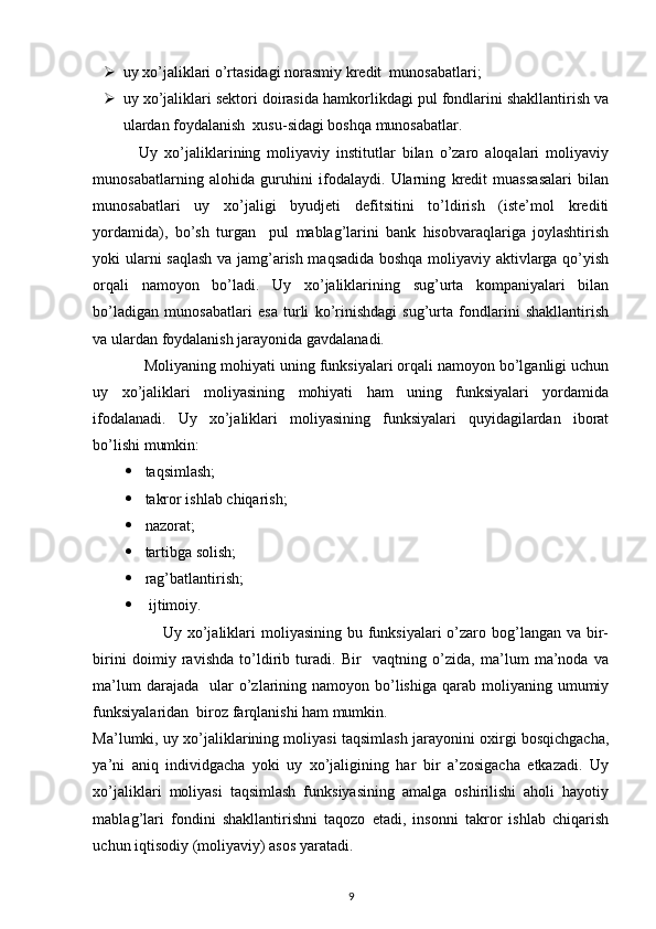  
 uy xo’jaliklari o’rtasidagi norasmiy kredit  munosabatlari; 
 uy xo’jaliklari sektori doirasida hamkorlikdagi pul fondlarini shakllantirish va
ulardan foydalanish  xusu-sidagi boshqa munosabatlar. 
              Uy   xo’jaliklarining   moliyaviy   institutlar   bilan   o’zaro   aloqalari   moliyaviy
munosabatlarning   alohida   guruhini   ifodalaydi.   Ularning   kredit   muassasalari   bilan
munosabatlari   uy   xo’jaligi   byudjeti   defitsitini   to’ldirish   (iste’mol   krediti
yordamida),   bo’sh   turgan     pul   mablag’larini   bank   hisobvaraqlariga   joylashtirish
yoki ularni saqlash  va jamg’arish maqsadida boshqa moliyaviy aktivlarga qo’yish
orqali   namoyon   bo’ladi.   Uy   xo’jaliklarining   sug’urta   kompaniyalari   bilan
bo’ladigan   munosabatlari   esa   turli   ko’rinishdagi   sug’urta   fondlarini   shakllantirish
va ulardan foydalanish jarayonida gavdalanadi. 
            Moliyaning mohiyati uning funksiyalari orqali namoyon bo’lganligi uchun
uy   xo’jaliklari   moliyasining   mohiyati   ham   uning   funksiyalari   yordamida
ifodalanadi.   Uy   xo’jaliklari   moliyasining   funksiyalari   quyidagilardan   iborat
bo’lishi mumkin: 
 taqsimlash; 
 takror ishlab chiqarish; 
 nazorat; 
 tartibga solish; 
 rag’batlantirish; 
   ijtimoiy. 
                         Uy xo’jaliklari  moliyasining bu funksiyalari  o’zaro bog’langan va bir-
birini   doimiy   ravishda   to’ldirib   turadi.   Bir     vaqtning   o’zida,   ma’lum   ma’noda   va
ma’lum   darajada    ular  o’zlarining  namoyon bo’lishiga  qarab moliyaning  umumiy
funksiyalaridan  biroz farqlanishi ham mumkin. 
Ma’lumki, uy xo’jaliklarining moliyasi taqsimlash jarayonini oxirgi bosqichgacha,
ya’ni   aniq   individgacha   yoki   uy   xo’jaligining   har   bir   a’zosigacha   etkazadi.   Uy
xo’jaliklari   moliyasi   taqsimlash   funksiyasining   amalga   oshirilishi   aholi   hayotiy
mablag’lari   fondini   shakllantirishni   taqozo   etadi,   insonni   takror   ishlab   chiqarish
uchun iqtisodiy (moliyaviy) asos yaratadi. 
9 