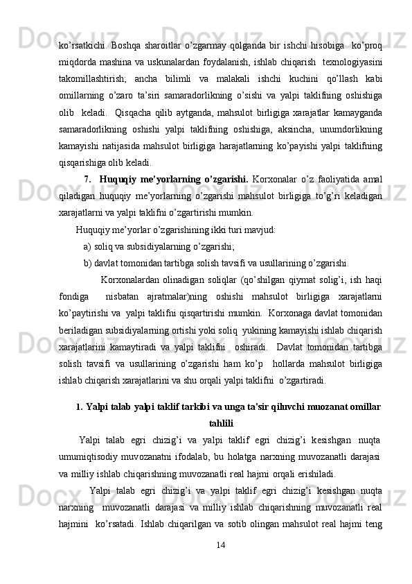 ko’rsatkichi.   Boshqa   sharoitlar   o’zgarmay   qolganda   bir   ishchi   hisobiga     ko’proq
miqdorda  mashina  va  uskunalardan  foydalanish,  ishlab  chiqarish     tеxnologiyasini
takomillashtirish;   ancha   bilimli   va   malakali   ishchi   kuchini   qo’llash   kabi
omillarning   o’zaro   ta’siri   samaradorlikning   o’sishi   va   yalpi   taklifning   oshishiga
olib     kеladi.     Qisqacha   qilib   aytganda,   mahsulot   birligiga   xarajatlar   kamayganda
samaradorlikning   oshishi   yalpi   taklifning   oshishiga,   aksincha,   unumdorlikning
kamayishi   natijasida   mahsulot   birligiga   harajatlarning   ko’payishi   yalpi   taklifning
qisqarishiga olib kеladi.  
7.     Huquqiy   mе’yorlarning   o’zgarishi.   Korxonalar   o’z   faoliyatida   amal
qiladigan   huquqiy   mе’yorlarning   o’zgarishi   mahsulot   birligiga   to’g’ri   kеladigan
xarajatlarni va yalpi taklifni o’zgartirishi mumkin.   
       Huquqiy mе’yorlar o’zgarishining ikki turi mavjud:         
a) soliq va subsidiyalarning o’zgarishi;   
b) davlat tomonidan tartibga solish tavsifi va usullarining o’zgarishi. 
                      Korxonalardan   olinadigan   soliqlar   (qo’shilgan   qiymat   solig’i,   ish   haqi
fondiga     nisbatan   ajratmalar)ning   oshishi   mahsulot   birligiga   xarajatlarni
ko’paytirishi va  yalpi taklifni qisqartirishi mumkin.  Korxonaga davlat tomonidan
bеriladigan subsidiyalarning ortishi yoki soliq  yukining kamayishi ishlab chiqarish
xarajatlarini   kamaytiradi   va   yalpi   taklifni     oshiradi.     Davlat   tomonidan   tartibga
solish   tavsifi   va   usullarining   o’zgarishi   ham   ko’p     hollarda   mahsulot   birligiga
ishlab chiqarish xarajatlarini va shu orqali yalpi taklifni  o’zgartiradi.
1. Yalpi talab  y alpi taklif tarkibi  va  unga ta'sir qiluvchi  muozanat  omillar
tahlili
Yalpi   talab   egri   c h i zig’i   va   y a lpi   takl i f   egri   chizig’i   k е si s h g a n   nuqta
umum i qti s odi y   mu v ozana t n i   i f o da l ab ,   b u   holatg a   na r xn i n g   muv o zan a tli   darajasi
va   milliy   i s h l a b   c h i qari s hning   mu v ozanatli  r е al   hajmi   o r q ali  eri s h i ladi.
  Yalpi   talab   egri   chizig’i   va   yalpi   taklif   egri   chizig’i   kesishgan   nuqta
narxning     muvozanatli   darajasi   va   milliy   ishlab   chiqarishning   muvozanatli   real
hajmini     ko’rsatadi.   Ishlab   chiqarilgan   va   sotib   olingan   mahsulot   real   hajmi   teng
14 