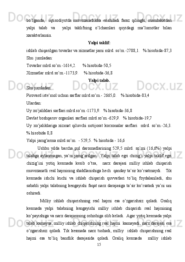 bo’lganda,     iqtisodiyotda   muvozanatlikka   erishiladi   faraz   qilingki,   mamlakatdan
yalpi   talab   va     yalpi   taklifning   o’lchamlari   quyidagi   ma’lumotlar   bilan
xarakterlansin.   
Yalpi taklif:
ishlab chiqarilgan tovarlar va xizmatlar jami mlrd. so’m.-2788,1.   % hisobida-87,3
Shu  jumladan: 
Tovarlar mlrd.so’m.-1614,2.      % hisobida-50,5
Xizmatlar mlrd.so’m.-1173,9.     % hisobida-36,8
Yalpi talab.
Shu jumladan:  
Pirovard iste’mol uchun sarflar mlrd.so’m.- 2665,0.    % hisobida-83,4  
Ulardan: 
Uy xo’jaliklari sarflari mlrd.so’m.-1173,9.   % hisobida-36,8 
Davlat boshqaruv organlari sarflari mlrd.so’m.-629,9.   % hisobida-19,7
Uy   xo’jaliklariga   xizmat   qiluvchi   notijorat   korxonalar   sarflari     mlrd.   so’m.-26,3.
% hisobida 0,8
Yalpi jamg’arma mlrd.so’m.  - 529,5.  % hisobida - 16,6     
Ushbu   yilda   barcha   pul   daromadlarining   529,5   mlrd.   so’mi   (16,6%)   yalpi
talabga aylanmagan, ya’ni jamg’arilgan.   Yalpi talab egri chizig’i yalpi taklif egri
chizig’ini   yotiq   kesmada   kesib   o’tsa,     narx   darajasi   milliy   ishlab   chiqarish
muvozanatli real hajmining shakllanishiga hech   qanday ta’sir ko’rsatmaydi.     Tik
kesmada   ishchi   kuchi   va   ishlab   chiqarish   quvvatlari   to’liq   foydalaniladi,   shu
sababli yalpi talabning kengayishi faqat narx darajasiga ta’sir ko’rsatadi ya’ni uni
oshiradi.
  Milliy   ishlab   chiqarishning   real   hajmi   esa   o’zgarishsiz   qoladi.   Oraliq
kesmada   yalpi   talabning   kengayishi   milliy   ishlab   chiqarish   real   hajmining
ko’payishiga va narx darajasining oshishiga olib keladi.  Agar yotiq kesmada yalpi
talab kamaysa, milliy ishlab chiqarishning real hajmi   kamayadi, narx darajasi esa
o’zgarishsiz   qoladi.   Tik   kesmada   narx   tushadi,   milliy     ishlab   chiqarishning   real
hajmi   esa   to’liq   bandlik   darajasida   qoladi.   Oraliq   kesmada     milliy   ishlab
15 