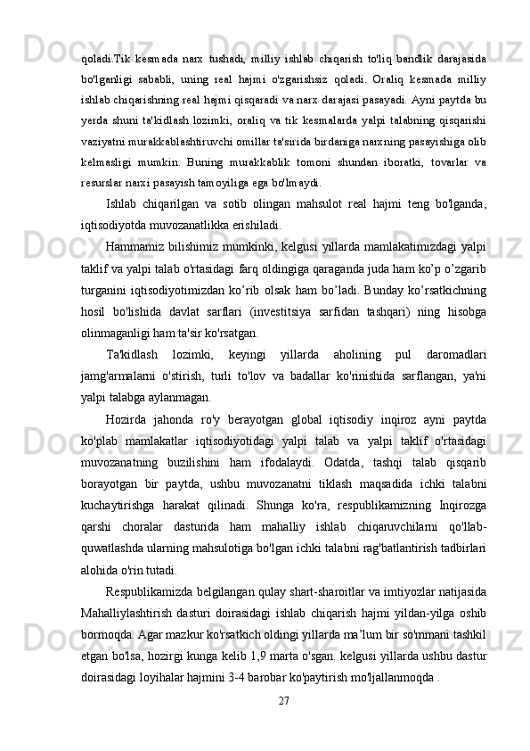 qoladi.Tik   kesmada   narx   tushadi,   milliy   ishlab   chiqarish   to'liq   bandlik   darajasida
bo'lganligi   sababli,   uning   real   hajmi   o'zgarishsiz   qoladi.   Oraliq   kesmada   milliy
ishlab chiqarishning real hajmi qisqaradi va narx darajasi pasayadi. Ayni paytda bu
yerda   shuni   ta'kidlash   lozimki,   oraliq   va   tik   kesmalarda   yalpi   talabning   qisqarishi
vaziyatni murakkablashtiruvchi omillar ta'sirida birdaniga narxning pasayishiga olib
kelmasligi   mumkin.   Buning   murakkablik   tomoni   shundan   iboratki,   tovarlar   va
resurslar narxi pasayish tamoyiliga ega bo'lmaydi. 
Ishlab   chiqarilgan   va   sotib   olingan   mahsulot   real   hajmi   teng   bo'lganda,
iqtisodiyotda muvozanatlikka erishiladi.
Hammamiz  bilishimiz  mumkinki, kelgusi  yillarda  mamlakatimizdagi  yalpi
taklif va yalpi talab o'rtasidagi farq oldingiga qaraganda juda ham ko’p o’zgarib
turganini   iqtisodiyotimizdan   ko’rib   olsak   ham   bo’ladi.   Bunday   ko’rsatkichning
hosil   bo'lishida   davlat   sarflari   (investitsiya   sarfidan   tashqari)   ning   hisobga
olinmaganligi ham ta'sir ko'rsatgan.
Ta'kidlash   lozimki,   keyingi   yillarda   aholining   pul   daromadlari
jamg'armalarni   o'stirish,   turli   to'lov   va   badallar   ko'rinishida   sarflangan,   ya'ni
yalpi talabga aylanmagan.
Hozirda   jahonda   ro'y   berayotgan   global   iqtisodiy   inqiroz   ayni   paytda
ko'plab   mamlakatlar   iqtisodiyotidagi   yalpi   talab   va   yalpi   taklif   o'rtasidagi
muvozanatning   buzilishini   ham   ifodalaydi.   Odatda,   tashqi   talab   qisqarib
borayotgan   bir   paytda,   ushbu   muvozanatni   tiklash   maqsadida   ichki   talabni
kuchaytirishga   harakat   qilinadi.   Shunga   ko'ra,   respublikamizning   Inqirozga
qarshi   choralar   dasturida   ham   mahalliy   ishlab   chiqaruvchilarni   qo'llab-
quwatlashda ularning mahsulotiga bo'lgan ichki talabni rag'batlantirish tadbirlari
alohida o'rin tutadi.
Respublikamizda belgilangan qulay shart-sharoitlar va imtiyozlar natijasida
Mahalliylashtirish   dasturi   doirasidagi   ishlab   chiqarish   hajmi   yildan-yilga   oshib
bormoqda. Agar mazkur ko'rsatkich oldingi yillarda ma’lum bir so'mmani tashkil
etgan bo'lsa, hozirgi kunga kelib 1,9 marta o'sgan. kelgusi yillarda ushbu dastur
doirasidagi loyihalar hajmini 3-4 barobar ko'paytirish mo'ljallanmoqda .
27 