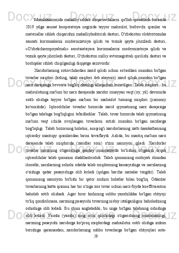 Mamlakatimizda mahalliy ishlab chiqaruvchilarni qo'llab-quwatlash borasida
2019   yilga   sanoat   kooperatsiya   negizida   tayyor   mahsulot,   butlovchi   qismlar   va
materiallar ishlab chiqarishni mahalliylashtirish dasturi, O'zbekiston elektrotexnika
sanoati   korxonalarini   modernizatsiya   qilish   va   texnik   qayta   jihozlash   dasturi,
«O'zbekcharmpoyabzali»   assotsiatsiyasi   korxonalarini   modernizatsiya   qilish   va
texnik qayta jihozlash dasturi, O'zbekiston milliy avtomagistrali qurilishi dasturi va
boshqalar ishlab chiqilganligi diqqatga sazovordir.
Xaridorlarning sotuvchilardan  xarid qilish  uchun  so'rashlari   mumkin  bo'lgan
tovarlar  miqdori (keling, talab miqdori deb ataymiz) xarid qilish mumkin bo'lgan
narx darajasiga bevosita bog'liq ekanligi allaqachon kuzatilgan. Talab miqdori - bu
mahsulotning ma'lum bir narx darajasida xaridor muayyan vaqt (oy, yil) davomida
sotib   olishga   tayyor   bo'lgan   ma'lum   bir   mahsulot   turining   miqdori   (jismoniy
ko'rinishda).   Iqtisodchilar   tovarlar   bozorida   xarid   qiymatining   narx   darajasiga
bo'lgan talabiga bog'liqligini ta'kidladilar. Talab, tovar bozorida talab qiymatining
ma'lum   vaqt   ichida   rivojlangan   tovarlarni   sotish   mumkin   bo'lgan   narxlarga
bog'liqligi.   Talab bozorning holatini, aniqrog'i xaridorlarning xatti-harakatlarining
iqtisodiy   mantiqiy   qismlaridan   birini   tavsiflaydi.   Aslida,   bu   mantiq   ma'lum   narx
darajasida   talab   miqdorida   (xaridlar   soni)   o'zini   namoyon   qiladi.   Xaridorlar
tovarlar   narxining   o'zgarishiga   qanday   munosabatda   bo'lishini   o'rganish   orqali
iqtisodchilar   talab   qonunini   shakllantirishdi.   Talab   qonunining   mohiyati   shundan
iboratki, narxlarning oshishi odatda talab miqdorining kamayishiga va narxlarning
o'sishiga   qadar   pasayishiga   olib   keladi   (qolgan   barcha   narsalar   tengdir).   Talab
qonunining   namoyon   bo'lishi   bir   qator   muhim   holatlar   bilan   bog'liq.   Odamlar
tovarlarning katta qismini har bir o'ziga xos tovar uchun narx-foyda koeffitsientini
baholab   sotib   olishadi.   Agar   biror   kishining   ushbu   yaxshilikka   bo'lgan   ehtiyoji
to'liq qondirilmasa, narxning pasayishi tovarning nisbiy istalganligini baholashning
oshishiga   olib   keladi.   Bu   shuni   anglatadiki,   bu   unga   bo'lgan   talabning   oshishiga
olib   keladi.   Yaxshi   (yaxshi)   ning   orzu   qilishidagi   o'zgarishning   muntazamligi,
narxning  pasayishi   xaridorga  ko'proq  miqdordagi   mahsulotni   sotib  olishga   imkon
berishiga   qaramasdan,   xaridorlarning   ushbu   tovarlarga   bo'lgan   ehtiyojlari   asta-
28 