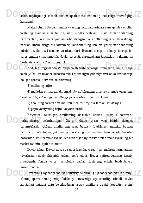 sekin   to'yinganligi   sababli   har   bir   qo'shimcha   birlikning   maqsadga   muvofiqligi
kamayadi.
Mahsulotning foydali tomoni va uning narxidan tashqari yana qanday omillar
talabning   shakllanishiga   ta'sir   qiladi?   Bunday   besh   omil   mavjud:   xaridorlarning
daromadlari; qo'shimcha yoki almashtiriladigan mahsulotlarning narxi; kelajakdagi
narxlar   dinamikasiga   oid   taxminlar;   xaridorlarning   soni   va   yoshi;   xaridorlarning
odatlari,   didlari,   urf-odatlari   va   afzalliklari.   Bundan   tashqari,   talabga   boshqa   bir
qator   omillar   (mavsumiylik,   davlat   siyosati,   daromadlarni   taqsimlash,   reklama   va
boshqalar) ta'sir ko'rsatishi mumkin.
Endi   biz   to'g'ridan-to'g'ri   yalpi   talab   tushunchasiga   murojaat   qilamiz.   Yalpi
talab (AD) - bu tovarlar bozorida taklif qilinadigan yakuniy tovarlar va xizmatlarga
bo'lgan barcha individual talablarning 
3) mulkning hajmi;
4) mulkdan olinadigan daromad. Uy xo'jaligining umumiy qiymati ekanligini
hisobga olib, ko'rsatilgan omillarga yana ikkitasini qo'shish kerak:
5) aholining daromad va mol-mulk hajmi bo'yicha farqlanishi darajasi 
6) populyatsiyaning hajmi va yosh tarkibi.
Ro'yxatda   keltirilgan   omillarning   dastlabki   ikkitasi   "mavjud   daromad"
tushunchasiga   birlashtirilgan.   Oxirgi   ikkitasi   qisqa   vaqt   ichida   ekzogen
parametrlardir.   Qolgan   omillarning   qaysi   biriga   -   foydalanish   mumkin   bo'lgan
daromad,   mulk   hajmi   yoki   uning   rentabelligi   eng   muhim   hisoblanadi,   tovarlar
bozorida "iste'mol funktsiyasi" deb ataladigan uy-ro'zg'or talab funktsiyasining bir
nechta turlarini qurish mumkin.
Davlat talabi. Davlat xususiy sektorda ishlab chiqarilgan mahsulotlarni jamoat
tovarlarini   ishlab   chiqarish   uchun   sotib   oladi.   Bozor   iqtisodiyotining   tarixiy
rivojlanishi   fonida   yalpi   mahsulotda   davlat   ulushining   ortishi   tendentsiyasi
kuzatilmoqda.
Davlatning iqtisodiy faoliyati xususiy sektorning iqtisodiy faoliyatidan farqli
o'laroq   optimallikning   aniq   ifodalangan   mezoniga   ega   emasligi   sababli,   davlat
xarajatlari   hajmini   aniq   belgilaydigan   asosiy   omillarni   ajratib   ko'rsatish   qiyin.
29 