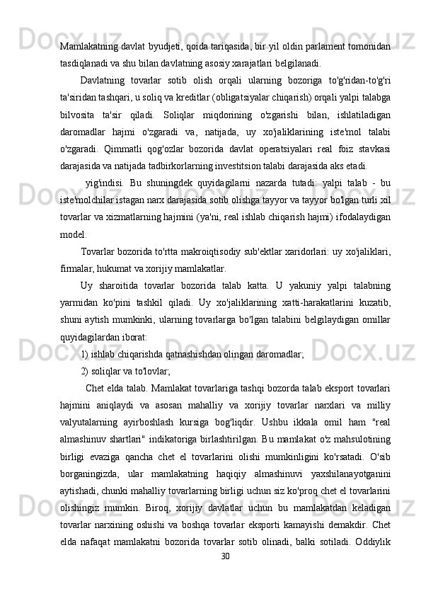 Mamlakatning davlat byudjeti, qoida tariqasida, bir yil oldin parlament tomonidan
tasdiqlanadi va shu bilan davlatning asosiy xarajatlari belgilanadi.
Davlatning   tovarlar   sotib   olish   orqali   ularning   bozoriga   to'g'ridan-to'g'ri
ta'siridan tashqari, u soliq va kreditlar (obligatsiyalar chiqarish) orqali yalpi talabga
bilvosita   ta'sir   qiladi.   Soliqlar   miqdorining   o'zgarishi   bilan,   ishlatiladigan
daromadlar   hajmi   o'zgaradi   va,   natijada,   uy   xo'jaliklarining   iste'mol   talabi
o'zgaradi.   Qimmatli   qog'ozlar   bozorida   davlat   operatsiyalari   real   foiz   stavkasi
darajasida va natijada tadbirkorlarning investitsion talabi darajasida aks etadi.
  yig'indisi.   Bu   shuningdek   quyidagilarni   nazarda   tutadi:   yalpi   talab   -   bu
iste'molchilar istagan narx darajasida sotib olishga tayyor va tayyor bo'lgan turli xil
tovarlar va xizmatlarning hajmini (ya'ni, real ishlab chiqarish hajmi) ifodalaydigan
model.
Tovarlar bozorida to'rtta makroiqtisodiy sub'ektlar xaridorlari: uy xo'jaliklari,
firmalar, hukumat va xorijiy mamlakatlar.
Uy   sharoitida   tovarlar   bozorida   talab   katta.   U   yakuniy   yalpi   talabning
yarmidan   ko'pini   tashkil   qiladi.   Uy   xo'jaliklarining   xatti-harakatlarini   kuzatib,
shuni  aytish   mumkinki,  ularning  tovarlarga  bo'lgan   talabini   belgilaydigan  omillar
quyidagilardan iborat:
1) ishlab chiqarishda qatnashishdan olingan daromadlar;
2) soliqlar va to'lovlar;
Chet elda talab. Mamlakat tovarlariga tashqi bozorda talab eksport tovarlari
hajmini   aniqlaydi   va   asosan   mahalliy   va   xorijiy   tovarlar   narxlari   va   milliy
valyutalarning   ayirboshlash   kursiga   bog'liqdir.   Ushbu   ikkala   omil   ham   "real
almashinuv shartlari" indikatoriga birlashtirilgan. Bu  mamlakat  o'z mahsulotining
birligi   evaziga   qancha   chet   el   tovarlarini   olishi   mumkinligini   ko'rsatadi.   O'sib
borganingizda,   ular   mamlakatning   haqiqiy   almashinuvi   yaxshilanayotganini
aytishadi, chunki mahalliy tovarlarning birligi uchun siz ko'proq chet el tovarlarini
olishingiz   mumkin.   Biroq,   xorijiy   davlatlar   uchun   bu   mamlakatdan   keladigan
tovarlar   narxining   oshishi   va   boshqa   tovarlar   eksporti   kamayishi   demakdir.   Chet
elda   nafaqat   mamlakatni   bozorida   tovarlar   sotib   olinadi,   balki   sotiladi.   Oddiylik
30 