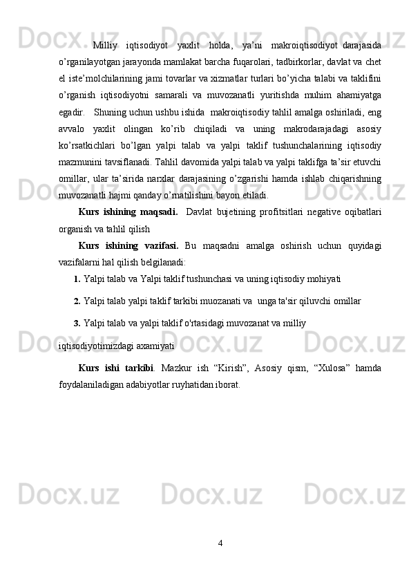     Milliy     iqtisodiyot     yaxlit     holda,     ya’ni     makroiqtisodiyot   darajasida
o’rganilayotgan jarayonda mamlakat barcha fuqarolari, tadbirkorlar, davlat va chеt
el istе’molchilarining jami tovarlar va xizmatlar turlari bo’yicha talabi va taklifini
o’rganish   iqtisodiyotni   samarali   va   muvozanatli   yuritishda   muhim   ahamiyatga
egadir.   Shuning uchun ushbu ishida  makroiqtisodiy tahlil amalga oshiriladi, eng
avvalo   yaxlit   olingan   ko’rib   chiqiladi   va   uning   makrodarajadagi   asosiy
ko’rsatkichlari   bo’lgan   yalpi   talab   va   yalpi   taklif   tushunchalarining   iqtisodiy
mazmunini tavsiflanadi. Tahlil davomida yalpi talab va yalpi taklifga ta’sir etuvchi
omillar,   ular   ta’sirida   narxlar   darajasining   o’zgarishi   hamda   ishlab   chiqarishning
muvozanatli hajmi qanday o’rnatilishini bayon etiladi.
Kurs   ishining   maqsadi.     Davlat   bujetining   profitsitlari   negative   oqibatlari
organish va tahlil qilish
Kurs   ishining   vazifasi.   Bu   maqsadni   amalga   oshirish   uchun   quyidagi
vazifalarni hal qilish belgilanadi:
1. Yalpi talab  va Yalpi taklif  tushunchasi va uning  iqtisodiy mohiyati  
2. Yalpi talab  y alpi taklif  tarkibi muozanati va  unga ta'sir qiluvchi omillar
3. Yalpi talab va yalpi taklif o'rtasidagi muvozanat  va   milliy 
iqtisodiyotimizdagi axamiyati
Kurs   ishi   tarkibi .   Mazkur   ish   “Kirish”,   Asosiy   qism,   “Xulosa”   hamda
foydalaniladigan adabiyotlar ruyhatidan iborat.
4 