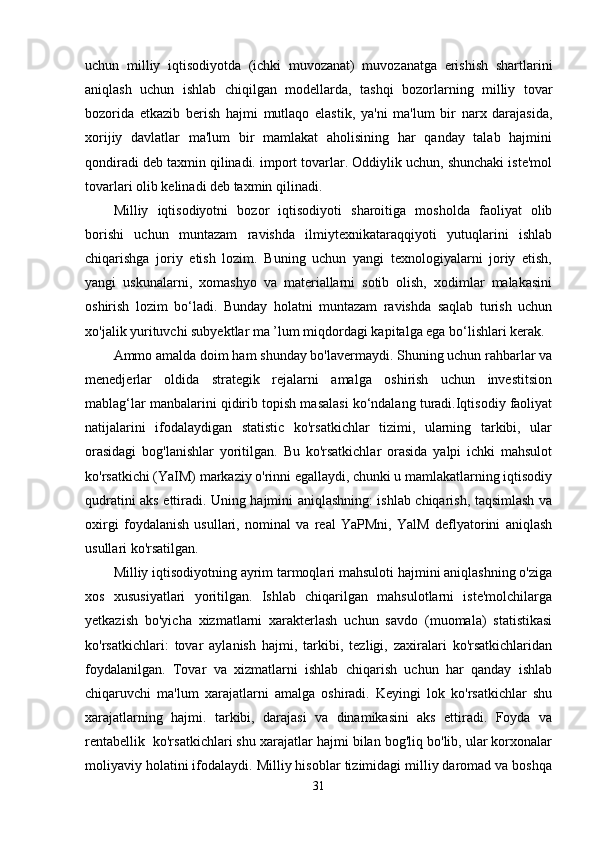 uchun   milliy   iqtisodiyotda   (ichki   muvozanat)   muvozanatga   erishish   shartlarini
aniqlash   uchun   ishlab   chiqilgan   modellarda,   tashqi   bozorlarning   milliy   tovar
bozorida   etkazib   berish   hajmi   mutlaqo   elastik,   ya'ni   ma'lum   bir   narx   darajasida,
xorijiy   davlatlar   ma'lum   bir   mamlakat   aholisining   har   qanday   talab   hajmini
qondiradi deb taxmin qilinadi. import tovarlar. Oddiylik uchun, shunchaki iste'mol
tovarlari olib kelinadi deb taxmin qilinadi.
Milliy   iqtisodiyotni   bozor   iqtisodiyoti   sharoitiga   mosholda   faoliyat   olib
borishi   uchun   muntazam   ravishda   ilmiytexnikataraqqiyoti   yutuqlarini   ishlab
chiqarishga   joriy   etish   lozim.   Buning   uchun   yangi   texnologiyalarni   joriy   etish,
yangi   uskunalarni,   xomashyo   va   materiallarni   sotib   olish,   xodimlar   malakasini
oshirish   lozim   bo‘ladi.   Bunday   holatni   muntazam   ravishda   saqlab   turish   uchun
xo'jalik yurituvchi subyektlar ma ’lum miqdordagi kapitalga ega bo‘lishlari kerak. 
Ammo amalda doim ham shunday bo'lavermaydi. Shuning uchun rahbarlar va
menedjerlar   oldida   strategik   rejalarni   amalga   oshirish   uchun   investitsion
mablag‘lar manbalarini qidirib topish masalasi ko‘ndalang turadi.Iqtisodiy faoliyat
natijalarini   ifodalaydigan   statistic   ko'rsatkichlar   tizimi,   ularning   tarkibi,   ular
orasidagi   bog'lanishlar   yoritilgan.   Bu   ko'rsatkichlar   orasida   yalpi   ichki   mahsulot
ko'rsatkichi (YaIM) markaziy o'rinni egallaydi, chunki u mamlakatlarning iqtisodiy
qudratini aks ettiradi. Uning hajmini aniqlashning: ishlab chiqarish, taqsimlash va
oxirgi   foydalanish   usullari,   nominal   va   real   YaPMni,   YalM   deflyatorini   aniqlash
usullari ko'rsatilgan. 
Milliy iqtisodiyotning ayrim tarmoqlari mahsuloti hajmini aniqlashning o'ziga
xos   xususiyatlari   yoritilgan.   Ishlab   chiqarilgan   mahsulotlarni   iste'molchilarga
yetkazish   bo'yicha   xizmatlarni   xarakterlash   uchun   savdo   (muomala)   statistikasi
ko'rsatkichlari:   tovar   aylanish   hajmi,   tarkibi,   tezligi,   zaxiralari   ko'rsatkichlaridan
foydalanilgan.   Tovar   va   xizmatlarni   ishlab   chiqarish   uchun   har   qanday   ishlab
chiqaruvchi   ma'lum   xarajatlarni   amalga   oshiradi.   Keyingi   lok   ko'rsatkichlar   shu
xarajatlarning   hajmi.   tarkibi,   darajasi   va   dinamikasini   aks   ettiradi.   Foyda   va
rentabellik  ko'rsatkichlari shu xarajatlar hajmi bilan bog'liq bo'lib, ular korxonalar
moliyaviy holatini ifodalaydi. Milliy hisoblar tizimidagi milliy daromad va boshqa
31 