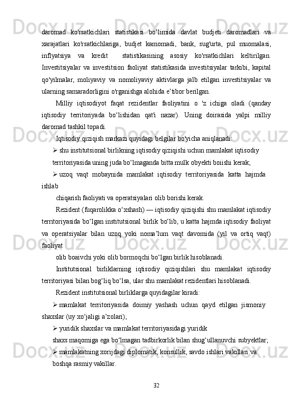 daromad   ko'rsatkichlari   statistikasi   bo’limida   davlat   budjeti   daromadlari   va
xarajatlari   ko'rsatkichlariga,   budjet   kamomadi,   bank,   sug'urta,   pul   muomalasi,
inflyatsiya   va   kredit     statistikasining   asosiy   ko'rsatkichlari   keltirilgan.
Investitsiyalar   va   investitsion   faoliyat   statistikasida   investitsiyalar   tarkibi,   kapital
qo'yilmalar,   moliyaviy   va   nomoliyaviy   aktivlarga   jalb   etilgan   investitsiyalar   va
ularning samaradorligini o'rganishga alohida e’tibor berilgan.
Milliy   iqtisodiyot   faqat   rezidentlar   faoliyatini   o   'z   ichiga   oladi   (qanday
iqtisodiy   territoriyada   bo‘lishidan   qat'i   nazar).   Uning   doirasida   yalpi   milliy
daromad tashkil topadi. 
Iqtisodiy qiziqish markazi quyidagi belgilar bo'yicha aniqlanadi:
 shu institutsional birlikning iqtisodiy qiziqishi uchun mamlakat iqtisodiy
territoriyasida uning juda bo‘lmaganda bitta mulk obyekti boiishi kerak;
 uzoq   vaqt   mobaynida   mamlakat   iqtisodiy   territoriyasida   katta   hajmda
ishlab
chiqarish faoliyati va operatsiyalari olib borishi kerak. 
Rezident (fuqarolikka o‘xshash) — iqtisodiy qiziqishi shu mamlakat iqtisodiy
territoriyasida bo‘lgan institutsional birlik bo‘lib, u katta hajmda iqtisodiy faoliyat
va   operatsiyalar   bilan   uzoq   yoki   noma’lum   vaqt   davomida   (yil   va   ortiq   vaqt)
faoliyat
olib boaivchi yoki olib bormoqchi bo‘lgan birlik hisoblanadi.
Institutsional   birliklarning   iqtisodiy   qiziqishlari   shu   mamlakat   iqtisodiy
territoriyasi bilan bog‘liq bo‘lsa, ular shu mamlakat rezidentlari hisoblanadi.
Rezident institutsional birliklarga quyidagilar kiradi:
 mamlakat   territoriyasida   doimiy   yashash   uchun   qayd   etilgan   jismoniy
shaxslar (uy xo‘jaligi a’zolari);
 yuridik shaxslar va mamlakat territoriyasidagi yuridik
shaxs maqomiga ega bo‘lmagan tadbirkorlik bilan shug‘ullanuvchi subyektlar;
 mamlakatning xorijdagi diplomatik, konsullik, savdo ishlari vakillari va
boshqa rasmiy vakillar.
32 