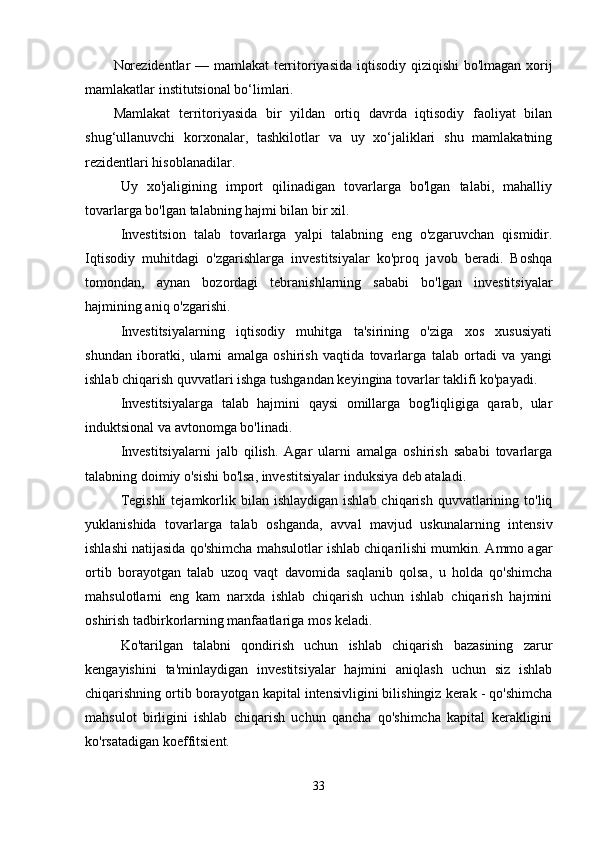 Norezidentlar — mamlakat  territoriyasida iqtisodiy qiziqishi bo'lmagan xorij
mamlakatlar institutsional bo‘limlari.
Mamlakat   territoriyasida   bir   yildan   ortiq   davrda   iqtisodiy   faoliyat   bilan
shug‘ullanuvchi   korxonalar,   tashkilotlar   va   uy   xo‘jaliklari   shu   mamlakatning
rezidentlari hisoblanadilar.
Uy   xo'jaligining   import   qilinadigan   tovarlarga   bo'lgan   talabi,   mahalliy
tovarlarga bo'lgan talabning hajmi bilan bir xil.
Investitsion   talab   tovarlarga   yalpi   talabning   eng   o'zgaruvchan   qismidir.
Iqtisodiy   muhitdagi   o'zgarishlarga   investitsiyalar   ko'proq   javob   beradi.   Boshqa
tomondan,   aynan   bozordagi   tebranishlarning   sababi   bo'lgan   investitsiyalar
hajmining aniq o'zgarishi.
Investitsiyalarning   iqtisodiy   muhitga   ta'sirining   o'ziga   xos   xususiyati
shundan   iboratki,   ularni   amalga   oshirish   vaqtida   tovarlarga   talab   ortadi   va   yangi
ishlab chiqarish quvvatlari ishga tushgandan keyingina tovarlar taklifi ko'payadi.
Investitsiyalarga   talab   hajmini   qaysi   omillarga   bog'liqligiga   qarab,   ular
induktsional va avtonomga bo'linadi.
Investitsiyalarni   jalb   qilish.   Agar   ularni   amalga   oshirish   sababi   tovarlarga
talabning doimiy o'sishi bo'lsa, investitsiyalar induksiya deb ataladi.
Tegishli  tejamkorlik bilan  ishlaydigan  ishlab  chiqarish  quvvatlarining  to'liq
yuklanishida   tovarlarga   talab   oshganda,   avval   mavjud   uskunalarning   intensiv
ishlashi natijasida qo'shimcha mahsulotlar ishlab chiqarilishi mumkin. Ammo agar
ortib   borayotgan   talab   uzoq   vaqt   davomida   saqlanib   qolsa,   u   holda   qo'shimcha
mahsulotlarni   eng   kam   narxda   ishlab   chiqarish   uchun   ishlab   chiqarish   hajmini
oshirish tadbirkorlarning manfaatlariga mos keladi.
Ko'tarilgan   talabni   qondirish   uchun   ishlab   chiqarish   bazasining   zarur
kengayishini   ta'minlaydigan   investitsiyalar   hajmini   aniqlash   uchun   siz   ishlab
chiqarishning ortib borayotgan kapital intensivligini bilishingiz kerak - qo'shimcha
mahsulot   birligini   ishlab   chiqarish   uchun   qancha   qo'shimcha   kapital   kerakligini
ko'rsatadigan koeffitsient.
33 