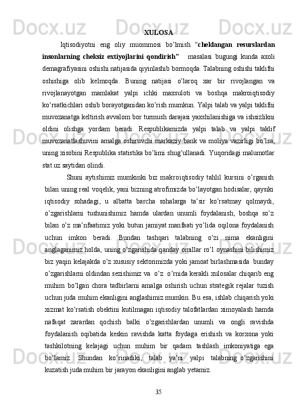 XULOSA
Iqtisodiyotni   eng   oliy   muommosi   bo’lmish   “ cheklangan   resurslardan
insonlarning   cheksiz   extiyojlarini   qondirish”       masalasi   bugungi   kunda   axoli
demagrafiyasini oshishi natijasida qiyinlashib bormoqda. Talabning oshishi taklifni
oshishiga   olib   kelmoqda.   Buning   natijasi   o’laroq   xar   bir   rivojlangan   va
rivojlanayotgan   mamlakat   yalpi   ichki   maxsuloti   va   boshqa   makroiqtisodiy
ko’rsatkichlari oshib borayotganidan ko’rish mumkun. Yalpi talab va yalpi taklifni
muvozanatga keltirish avvalom bor turmush darajasi yaxshilanishiga va ishsizlikni
oldini   olishga   yordam   beradi.   Respublikamizda   yalpi   talab   va   yalpi   taklif
muvozanatlashuvini  amalga  oshiruvchi  markaziy  bank  va moliya  vazirligi   bo’lsa,
uning xisobini Respublika statistika bo’limi shug’ullanadi. Yuqoridagi malumotlar
stat.uz saytidan olindi.
Shu n i   ay ti s h i miz   mu m k i nki   b i z   makro i q ti sod i y   tahlil   kursini   o’ r g a n i sh
b il an un i ng   r eal voqel i k , yani b iz n i ng   a t r of i mi z da bo’l a yot g an hod i sa l ar, q a ysiki
i q ti sod i y   s oha d a gi ,   u   a l b a tt a   b a r cha   soha l arga   t a’s i r   k o’rs at may   qo l maydi,
o’z g a r i sh l arni   t ush u n i s h i miz   h a mda   u l ardan   un u mli   f oyda l a ni sh,   bos h qa   so’z
b il an   o’z   ma’nf a a t i miz yo k i   bu t un   j a miyat man f a at i   yo ’ li da   oq il ona   f oyda l a n i sh
uchun   i m k on   be r a di .   Bund a n   t ashq a r i   t a l a b n i n g   o’zi   n i ma   e k a n li g i n i
a n g l a g a ni miz ho l d a ,   un i ng o’z g aris hi da q a nd a y   omi ll ar   r o’l   oy n as hi ni   b i li sh i miz
b i z   yaq i n   k el a j a k da o’z  x usus i y s e k t o r i mi z da y o k i j a moat b i r l as h mas i da   bu n d a y
o’z g aris hl arni ol d i nd a n sez i sh i miz va    o’z  o ’ r n i da  k e r akli  x u l osa l ar chi qa r i b   eng
mu h i m   bo’l g an   c h o r a   t a d b i r l arni   ama l ga   osh i r i sh   u chun   s t r a t eg i k   r eja l ar   t u zi sh
uchun   ju d a   muh i m   e k a nli g i ni   a n g l ash i miz mu m k i n.   Bu   esa,   i sh l ab   chi q arish yo k i
xiz mat   k o’ r sa t i sh   obe k ti ni   k u til mag a n   i qtisod i y   t a l ofat l ardan   xi mo y a l ash   h a mda
n af a q at   z a r ardan   qoch i sh   b al k i   o’ z g a r i sh l ardan   un u mli   va   on gl i   r av i shda
f oyda l a ni sh   oq i b ati da   k es k i n   r av i shda   k a t t a   f oyda g a   e r i sh i sh   v a   k o r x o na   y o k i
t ash k il ot ni ng   k el a j a gi   uchun   muh i m   b i r   q a d a m   t ash l ash   i mkon i ya ti ga   ega
bo’l a mi z .     S hu n d a n     k o ’ r i n a d i k i ,     t a l ab     ya’ni     ya l p i     t a l a b n i n g   o’z g aris hi ni
k u z a t i s h   j u da   muh i m   bir   j arayon   e k a nli g i ni   a n gl ab   y e t am iz .
35 