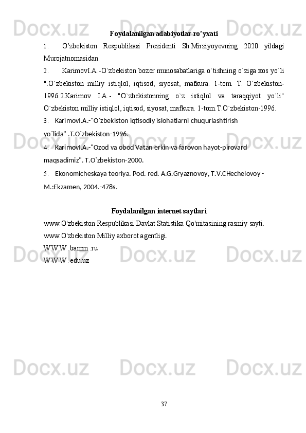 Foydalanilgan adabiyotlar ro’yxati
1. O’zbekiston   Respublikasi   Prezidenti   Sh.Mirziyoyevning   2020   yildagi
Murojatnomasidan.
2. KarimovI.A.-O`zbekiston bozor munosabatlariga o`tishning o`ziga xos yo`li
".O`zbekiston   milliy   istiqlol,   iqtisod,   siyosat,   mafkura.   1-tom.   T.   O`zbekiston-
1996.2.Karimov   I.A.-   "O`zbekistonning   o`z   istiqlol   va   taraqqiyot   yo`li"
O`zbekiston milliy istiqlol, iqtisod, siyosat, mafkura. 1-tom.T.O`zbekiston-1996.
3. KarimovI.A.-"O`zbekiston iqtisodiy isloh atlarni chuqurlashtirish 
yo`lida" .T.O`zbekiston-1996.
4. KarimovI.A.-"Ozod va obod Vatan erkin va farovon hayot-pirovard 
maqsadimiz". T.O`zbekiston-2000.
5. Ekonomicheskaya teoriya. Pod. red. A.G.Gryaznovoy, T.V.CHechelovoy - 
M.:Ekzamen, 2004.-478s.
Foydalanilgan internet saytlari
www. O'zbekiston Respublikasi Davlat Statistika Qo'mitasining rasmiy sayti.
www.O'zbekiston Milliy axborot agentligi.
W W W . bamm .ru 
W W W . edu.uz
 
37 
