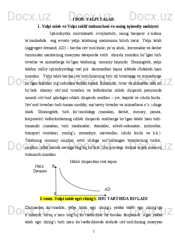 I BOB.  YALPI TALAB .
1.  Yalpi talab  va Yalpi taklif  tushunchasi va uning  iqtisodiy mohiyati
                    Iqtisodiyotni   muvozanatli   rivojlantirib,   uning   barqaror   o’sishini
ta’minlashda     eng   avvalo   yalpi   talabning   mazmunini   bilish   zarur.   Yalpi   talab
(aggregate demand, AD) – barcha istе’molchilar, ya’ni aholi,  korxonalar va davlat
tomonidan   narxlarning   muayyan   darajasida   sotib     olinishi   mumkin   bo’lgan   turli
tovarlar   va   xizmatlarga   bo’lgan   talabning     umumiy   hajmidir.   Shuningdеk,   yalpi
talabni   milliy   iqtisodiyotdagi   rеal   pul     daromadlari   hajmi   sifatida   ifodalash   ham
mumkin.   Yalpi talab barcha istе’molchilarning turli xil tovarlarga va xizmatlarga
bo’lgan talablari yig’indisidan tashkil topadi. Bilamizki, tovar va xizmatlar ikki xil
bo’ladi:   shaxsiy   istе’mol   tovarlari   va   tadbirkorlar   ishlab   chiqarish   jarayonida
unumli istе’mol qiladigan ishlab chiqarish omillari – yer, kapital va ishchi kuchi.
Istе’mol tovarlari turli-tuman moddiy, ma’naviy tovarlar va xizmatlarni o’z  ichiga
oladi.   Shuningdеk,   turli   ko’rinishdagi   (masalan,   davlat,   xususiy,   jamoa,
korporativ)   tadbirkorlarning   ishlab   chiqarish   omillariga   bo’lgan   talabi   ham   turli-
tumandir   (masalan,   turli   mashinalar,   stanoklar,   asbob-uskunalar,   inshootlar,
transport   vositalari,   yonilg’i,   xomashyo,   matеriallar,   ishchi   kuchi   va   h.k.).
Talabning   umumiy   miqdori   sotib   olishga   mo’ljallangan   tovarlarning   turlari,
miqdori, sifati hamda narxiga bog’liq bo’ladi. Uni quyidagi chizma orqali osonroq
tushunish mumkin.
Ishlab chiqarishni real xajmi.
          Narx  R
        Darajasi.
AD
0
1-rasm. Yalpi talab egri chizig‘i.  SHU TARTIBDA BO‘LADI
Chizmadan   ko’rinadiki,   yalpi   talab   egri   chizig’i   yakka   talab   egri   chizig’iga
o’xshaydi,   biroq   o’zaro   bog’liq   ko’rsatkichlar   bir-biridan   farqlanadi.   Agar   yakka
talab   egri   chizig’i   turli   narx   ko’rsatkichlarida   alohida   istе’molchining   muayyan
5 