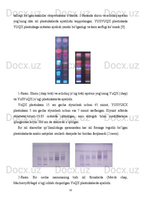 talluqli bo’lgan analizlar ekspertizasini o’tkazdi. 1-Rasmda shirin va achchiq apelsin
yog’ining   ikki   xil   plastinkalarda   ajratilishi   taqqoslangan.   YUSYUQX   plastinkada
YUQX plastinkaga nisbatan ajralish yaxshi bo’lganligi va kam sarfligi ko’rinadi.[ 9]
        
1-Rasm. Shirin (chap trek) va achchiq (o’ng trek) apelsin yog’ining Y u QX (chap)
va Y u SY uQ X (o’ng) plastinkalarda ajralishi.
Y uQX   plastinkani   15   sm   gacha   elyuirlash   uchun   45   minut,   YUSYUKX
plastinkani   5   sm   gacha   elyuirlash   uchun   esa   7   minut   sarflangan.   Elyuint   sifatida
etilatsetat:toluol–15:85   nisbatda   ishlatilgan,   anis   aldegidi   bilan   modifikatsiya
qilingandan keyin 366 nm da skanerda o’qitilgan.
Bir   xil   sharoitlar   qo’llanilishiga   qaramasdan   har   xil   firmaga   tegishli   bo’lgan
plastinkalarda analiz natijalari sezilarli darajada bir-biridan farqlanadi (2-rasm).
      
2-Rasm.   Bir   necha   namunaning   turli   xil   firmalarda   (Merck   chap,
Macherey&Nagel o’ng) ishlab chiqarilgan Y uQX  plastinkalarda ajralishi.
10 