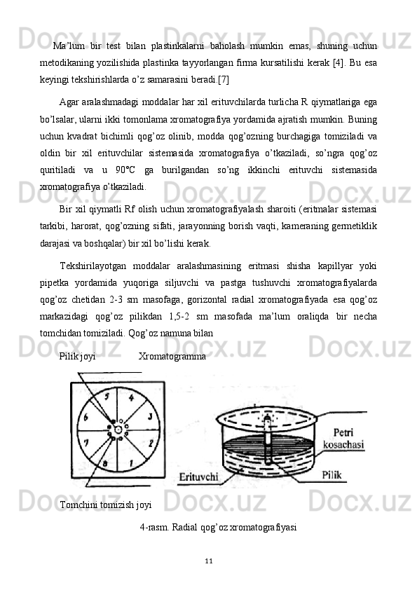 Ma’lum   bir   test   bilan   plastinkalarni   baholash   mumkin   emas,   shuning   uchun
metodikaning yozilishida plastinka tayyorlangan firma kursatilishi kerak [4]. Bu esa
keyingi tekshirishlarda o’z samarasini beradi.[ 7]
Agar aralashmadagi moddalar har xil erituvchilarda turlicha R qiymatlariga ega
bo’lsalar, ularni ikki tomonlama xromatografiya yordamida ajratish mumkin. Buning
uchun   kvadrat   bichimli   qog’oz   olinib,   modda   qog’ozning   burchagiga   tomiziladi   va
oldin   bir   xil   erituvchilar   sistemasida   xromatografiya   o’tkaziladi,   so’ngra   qog’oz
quritiladi   va   u   90°C   ga   burilgandan   so’ng   ikkinchi   erituvchi   sistemasida
xromatografiya o’tkaziladi.
Bir xil qiymatli Rf olish uchun xromatografiyalash sharoiti (eritmalar sistemasi
tarkibi, harorat, qog’ozning sifati, jarayonning borish vaqti, kameraning germetiklik
darajasi va boshqalar) bir xil bo’lishi kerak.
Tekshirilayotgan   moddalar   aralashmasining   eritmasi   shisha   kapillyar   yoki
pipetka   yordamida   yuqoriga   siljuvchi   va   pastga   tushuvchi   xromatografiyalarda
qog’oz   chetidan   2-3   sm   masofaga,   gorizontal   radial   xromatografiyada   esa   qog’oz
markazidagi   qog’oz   pilikdan   1,5-2   sm   masofada   ma’lum   oraliqda   bir   necha
tomchidan tomiziladi. Qog’oz namuna bilan 
Pilik joyi  Xromatogramma
Tomchini tomizish joyi
4-rasm. Radial qog’oz xromatografiyasi
11 