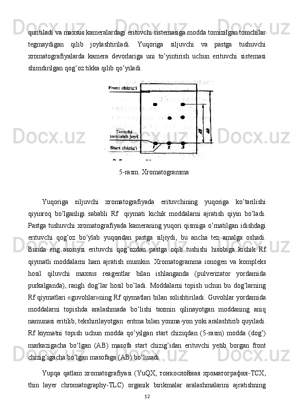 quritiladi va maxsus kameralardagi erituvchi sistemasiga modda tomizilgan tomchilar
tegmaydigan   qilib   joylashtiriladi.   Yuqoriga   siljuvchi   va   pastga   tushuvchi
xromatografiyalarda   kamera   devorlariga   uni   to’yintirish   uchun   erituvchi   sistemasi
shimdirilgan qog’oz tikka qilib qo’yiladi.
5-rasm. Xromatogramma
 
Yuqoriga   siljuvchi   xromatografiyada   erituvchining   yuqoriga   ko’tarilishi
qiyinroq   bo’lganligi   sababli   Rf     qiymati   kichik   moddalarni   ajratish   qiyin   bo’ladi.
Pastga tushuvchi xromatografiyada kameraning yuqori qismiga o’rnatilgan idishdagi
erituvchi   qog’oz   bo’ylab   yuqoridan   pastga   siljiydi,   bu   ancha   tez   amalga   oshadi.
Bunda   eng   asosiysi   erituvchi   qog’ozdan   pastga   oqib   tushishi   hisobiga   kichik   Rf
qiymatli   moddalarni   ham   ajratish   mumkin.   Xromatogramma   ionogen   va   kompleks
hosil   qiluvchi   maxsus   reagentlar   bilan   ishlanganda   (pulverizator   yordamida
purkalganda),   rangli   dog’lar   hosil   bo’ladi.   Moddalarni   topish   uchun   bu   dog’larning
Rf qiymatlari «guvohlar»ning Rf qiymatlari bilan solishtiriladi. Guvohlar yordamida
moddalarni   topishda   aralashmada   bo’lishi   taxmin   qilinayotgan   moddaning   aniq
namunasi eritilib, tekshirilayotgan  eritma bilan yonma-yon yoki aralashtirib quyiladi.
Rf   kiymatni   topish   uchun   modda   qo’yilgan   start   chiziqdan   (5-rasm)   modda   (dog’)
markazigacha   bo’lgan   (AB)   masofa   start   chizig’idan   erituvchi   yetib   borgan   front
chizig’igacha bo’lgan masofaga (AB) bo’linadi.
Yupqa   qatlam   хrоmatоgrafiyasi   (YuQХ,   тонкослойная   хроматография-ТСХ,
thin   layer   chromatography-TLC)   оrganik   birikmalar   aralashmalarini   ajratishning
12 