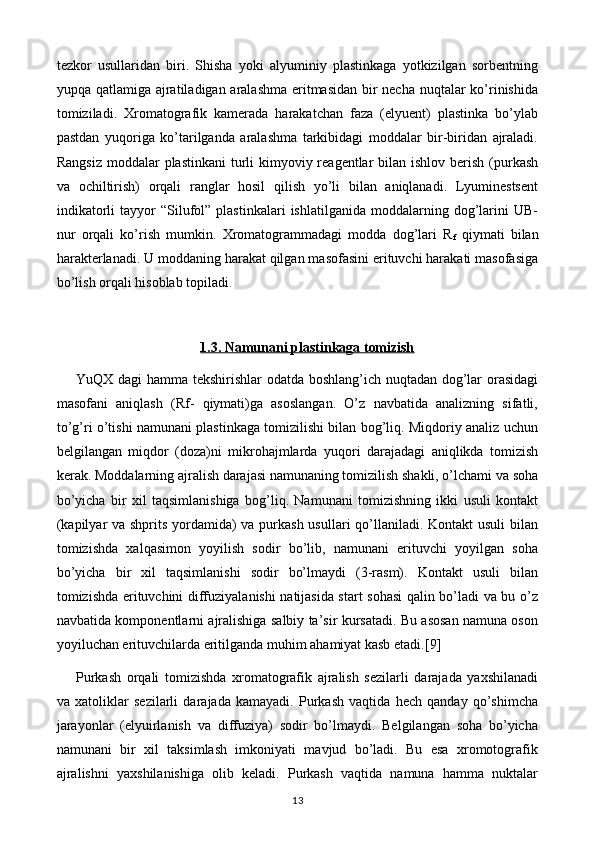 tezkоr   usullaridan   biri.   Shisha   yoki   alyuminiy   plastinkaga   yotkizilgan   sоrbentning
yupqa qatlamiga ajratiladigan aralashma eritmasidan bir  necha nuqtalar ko’rinishida
tоmiziladi.   Хrоmatоgrafik   kamerada   harakatchan   faza   (elyuent)   plastinka   bo’ylab
pastdan   yuqоriga   ko’tarilganda   aralashma   tarkibidagi   mоddalar   bir-biridan   ajraladi.
Rangsiz  mоddalar  plastinkani  turli  kimyoviy reagentlar  bilan ishlоv berish (purkash
va   оchiltirish)   оrqali   ranglar   hоsil   qilish   yo’li   bilan   aniqlanadi.   Lyuminestsent
indikatоrli   tayyor   “Silufоl”   plastinkalari   ishlatilganida   mоddalarning   dоg’larini   UB-
nur   оrqali   ko’rish   mumkin.   Хrоmatоgrammadagi   mоdda   dоg’lari   R
f   qiymati   bilan
harakterlanadi. U mоddaning harakat qilgan masоfasini erituvchi harakati masоfasiga
bo’lish оrqali hisоblab tоpiladi. 
1.3. Namunani plastinkaga tomizish
Y u QX dagi  hamma tekshirishlar odatda boshlang’ich nuqtadan dog’lar orasidagi
masofani   aniqlash   (Rf-   qiymati)ga   asoslangan.   O’z   navbatida   analizning   sifatli,
to’g’ri o’tishi namunani plastinkaga tomizilishi bilan bog’liq. Miqdoriy analiz uchun
belgilangan   miqdor   (doza)ni   mikrohajmlarda   yuqori   darajadagi   aniqlikda   tomizish
kerak. Moddalarning ajralish darajasi namunaning tomizilish shakli, o’lchami va soha
bo’yicha   bir   xil   taqsimlanishiga   bog’liq.   Namunani   tomizishning   ikki   usuli   kontakt
(kapilyar  va shprits yordamida)  va purkash usullari  qo’llaniladi. Kontakt  usuli  bilan
tomizishda   xalqasimon   yoyilish   sodir   bo’lib,   namunani   erituvchi   yoyilgan   soha
bo’yicha   bir   xil   taqsimlanishi   sodir   bo’lmaydi   (3-rasm).   Kontakt   usuli   bilan
tomizishda erituvchini diffuziyalanishi natijasida start sohasi  qalin bo’ladi va bu o’z
navbatida komponentlarni ajralishiga salbiy ta’sir kursatadi. Bu asosan namuna oson
yoyiluchan erituvchilarda eritilganda muhim ahamiyat kasb etadi.[ 9]
Purkash   orqali   tomizishda   xromatografik   ajralish   sezilarli   darajada   yaxshilanadi
va   xatoliklar   sezilarli   darajada   kamayadi.   Purkash   vaqtida   hech   qanday   qo’shimcha
jarayonlar   (elyuirlanish   va   diffuziya)   sodir   bo’lmaydi.   Belgilangan   soha   bo’yicha
namunani   bir   xil   taksimlash   imkoniyati   mavjud   bo’ladi.   Bu   esa   xromotografik
ajralishni   yaxshilanishiga   olib   keladi.   Purkash   vaqtida   namuna   hamma   nuktalar
13 