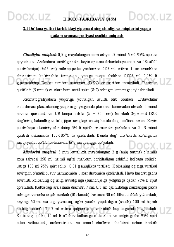 II . BOB .   TAJRIBAVIY   QISM
2.1 Do    ’   lana gullari tarkibidagi giperozidning chinligi va miqdorini yupqa   
qatlam xromatografiyasi usulida aniqlash
Chinligini   aniqlash   0,5   g   maydalangan   xom   ashyo   15   minut   5   ml   95%   spirtda
qaynatiladi.  Aralashma  sovitilganidan   keyin  ajratma  dekantatsiyalanadi   va  “Silufol”
plastinkasiga(15xl5   sm)   mikropipetka   yordamida   0,05   ml   eritma   1   sm   uzunlikda
chiziqsimon   ko’rinishda   tomiziladi,   yoniga   nuqta   shaklida   0,005   ml   0,1%   li
giperozidning   Davlat   standart   namunasi   (DSN)   eritmasidan   tomiziladi.   Plastinka
quritiladi (5 minut) va xloroform-metil spirti (8:2) solingan kameraga joylashtiriladi.
Xromatografiyalash   yuqoriga   yo’nalgan   usulda   olib   boriladi.   Erituvchilar
aralashmasi plastinkaning yuqorisiga yetganida plastinka kameradan olinadi, 2 minut
havoda   quritiladi   va   UB-lampa   ostida   (λ   =   300   nm)   ko’riladi.Giperozid   DSN
dog’ining   balandligida   to’q-jigar   rangdagi   chiziq   holida   dog’   bo’lishi   kerak.   Keyin
plastinkaga   aluminiy   xloridning   5%   li   spirtli   eritmasidan   purkaladi   va   2—3   minut
quritish   uskunasida   100-105 ℃   da   qizdiriladi.   Bunda   dog’   UB7nurda   ko’rilganda
sariq- yashil bo’lib tovlanuvchi to’q sariq rangga bo’yaladi.
Miqdorini   aniqlash   3   mm   kattalikda   maydalangan   2   g   (aniq   tortma)   o’simlik
xom   ashyosi   250   ml   hajmli   og’zi   mahkam   berkiladigan   (shlifli)   kolbaga   solinib,
ustiga 100 ml 95% spirt solib ±0,01 g aniqlikda tortiladi. Kolbaning og’ziga vertikal
sovitgich o’matilib, suv hammomida 1 soat davomida qizdiriladi. Havo haroratigacha
sovitilib,   kolbaning   og’irligi   avvalgisiga   (birinchi)siga   yetguniga   qadar   95%   li   spirt
qo’shiladi. Kolbadagi aralashma diametri 7 sm, 0,5 sm qalinlikdagi namlangan paxta
solingan voronka orqali suziladi (filtrlanadi). Birinchi 30 ml filtrat tashlab yuboriladi,
keyingi   50   ml   esa   tagi   yumaloq,   og’zi   yaxshi   yopiladigan   (shlifli)   100   ml   hajmli
kolbaga   solinib,   2—3   ml   eritma   qolguniga   qadar   rotorli   bug’latgichda   bug’latiladi.
Kolbadagi   qoldiq   10   ml   li   o’lchov   kolbasiga   o’tkaziladi   va   belgisigacha   95%   spirt
bilan   yetkaziladi,   aralashtiriladi   va   amorf   cho’kma   cho’kishi   uchun   tindirib
17 