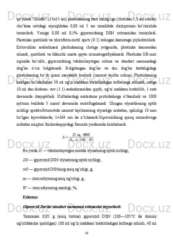 qo’yiladi.“Silufol” (15x15 sm) plastinkaning start chizig’iga (chetidan 1,5 sm ichida)
cho’kma   ustidagi   suyuqlikdan   0,08   ml   5   sm   uzunlikda   chiziqsimon   ko’rinishda
tomiziladi.   Yoniga   0,08   ml   0,1%   giperozidning   DSN   eritmasidan   tomiziladi.
Plastinka quritiladi va xloroform-metil spirti (8:2) solingan kameraga joylashtiriladi.
Erituvchilar   aralashmasi   plastinkaning   chetiga   yetganida,   plastinka   kameradan
olinadi,   quritiladi   va   ikkinchi   marta   qayta   xromatografiyalanadi.   Plastinka   UB-nuri
oqimida   ko’rilib,   giperozidning   tekshirilayotgan   eritma   va   standart   namunadagi
dog’lar   o’rni   belgilanadi.   Belgilangan   dog’lar   va   shu   dog’lar   kattaligidagi
plastinkaning   bo’sh   qismi   maydalab   kesiladi   (nazorat   tajriba   uchun).   Plastinkaning
kesilgan bo’lakchalari 50 ml og’zi mahkam berkitiladigan kolbalarga solinadi, ustiga
10 ml dan dioksan- suv (1:1) aralashmasidan quyib, og’zi mahkam berkitilib, 1 soat
davomida   chayqatiladi.   Kolbalardagi   aralashma   probirkalarga   o’tkaziladi   va   1000
ayl/min   tezlikda   5   minut   davomida   sentrifugalanadi.   Olingan   elyuatlarning   optik
zichligi   spektrofotometrda   nazorat   tajribasining   elyuatiga   nisbatan,   qalinligi   10   mm
bo’lgan   kyuvetalarda,   1=364   nm   da   o’lchanadi.Giperozidning   quruq   xomashvoga
nisbatan miqdori foizlardaquyidagi formula yordamida hisobalnadi:
Bu yerda  D  — tekshirilayotgan modda elyuatining optik zichligi;
D0  — giperozid DSN elyuatining optik zichligi;
m0  —  giperozid DSNning aniq og’irligi, g;
m — xom ashyoning aniq og’irligi, g;
W  —  xom ashyoning namligi, %;
Eslatma:
Giperozid Davlat standart namunasi eritmasini tayyorlash:
Taxminan   0,05   g   (aniq   tortma)   giperozid   DSN   (100—105 ℃   da   doimiy
og’irlikkacha quritilgan) 100 ml og’zi mahkam berkitiladigan kolbaga solinib, 40 ml
18 