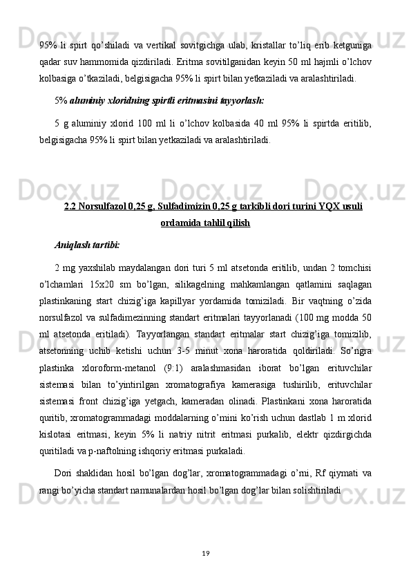 95%   li   spirt   qo’shiladi   va   vertikal   sovitgichga   ulab,   kristallar   to’liq   erib   ketguniga
qadar suv hammomida qizdiriladi. Eritma sovitilganidan keyin 50 ml hajmli o’lchov
kolbasiga o’tkaziladi, belgisigacha 95% li spirt bilan yetkaziladi va aralashtiriladi.
5%  aluminiy xloridning spirtli eritmasini tayyorlash:
5   g   aluminiy   xlorid   100   ml   li   o’lchov   kolbasida   40   ml   95%   li   spirtda   eritilib,
belgisigacha 95% li spirt bilan yetkaziladi va aralashtiriladi.
2.2 Norsulfazol 0,25 g, Sulfadimizin 0,25 g tarkibli dori turini YQX usuli
ordamida tahlil qilish
Aniqlash tartibi:
2 mg  yaxshilab  maydalangan  dori   turi   5 ml   atsetonda  eritilib,  undan 2  tomchisi
o’lchamlari   15x20   sm   bo’lgan,   silikagelning   mahkamlangan   qatlamini   saqlagan
plastinkaning   start   chizig’iga   kapillyar   yordamida   tomiziladi.   Bir   vaqtning   o’zida
norsulfazol  va sulfadimezinning standart  eritmalari  tayyorlanadi  (100 mg modda 50
ml   atsetonda   eritiladi).   Tayyorlangan   standart   eritmalar   start   chizig’iga   tomizilib,
atsetonning   uchib   ketishi   uchun   3-5   minut   xona   haroratida   qoldiriladi.   So’ngra
plastinka   xloroform-metanol   (9:1)   aralashmasidan   iborat   bo’lgan   erituvchilar
sistemasi   bilan   to’yintirilgan   xromatografiya   kamerasiga   tushirilib,   erituvchilar
sistemasi   front   chizig’iga   yetgach,   kameradan   olinadi.   Plastinkani   xona   haroratida
quritib, xromatogrammadagi  moddalarning o’mini  ko’rish uchun dastlab  1 m  xlorid
kislotasi   eritmasi,   keyin   5%   li   natriy   nitrit   eritmasi   purkalib,   elektr   qizdirgichda
quritiladi va p-naftolning ishqoriy eritmasi purkaladi.
Dori   shaklidan   hosil   bo’lgan   dog’lar,   xromatogrammadagi   o’rni,   Rf   qiymati   va
rangi bo’yicha standart namunalardan hosil bo’lgan dog’lar bilan solishtiriladi
19