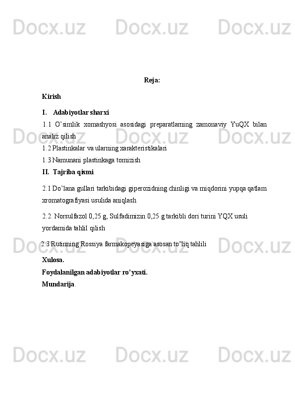 Reja:
Kirish
I. Adabiyotlar sharxi
1.1   O’simlik   xomashyosi   asosidagi   preparatlarning   zamonaviy   YuQX   bilan
analiz qilish
1.2  Plastinkalar va ularning xarakteristikalari
1.3  Namunani plastinkaga tomizish
II. Tajriba qismi
2.1  Do ’ lana gullari tarkibidagi giperozidning chinligi va miqdorini yupqa qatlam
xromatografiyasi usulida aniqlash
2.2 .   Norsulfazol 0,25 g, Sulfadimizin 0,25 g tarkibli dori turini YQX usuli 
yordamida tahlil qilish
 2.3 Rutinning Rossiya farmakopeyasiga asosan to’liq tahlili
Xulosa.
Foydalanilgan adabiyotlar ro’yxati.
Mundarija . 