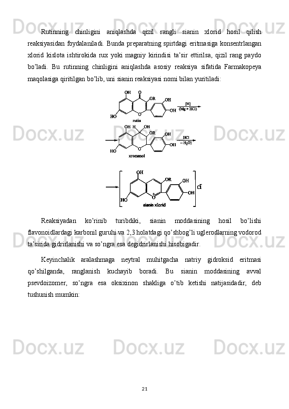 Rutinning   chinligini   aniqlashda   qizil   rangli   sianin   xlorid   hosil   qilish
reaksiyasidan foydalaniladi. Bunda preparatning spirtdagi eritmasiga konsentrlangan
xlorid   kislota   ishtirokida   rux   yoki   magniy   kirindisi   ta’sir   ettirilsa,   qizil   rang   paydo
bo’ladi.   Bu   rutinning   chinligini   aniqlashda   asosiy   reaksiya   sifatida   Farmakopeya
maqolasiga qiritilgan bo’lib, uni sianin reaksiyasi nomi bilan yuritiladi: 
Reaksiyadan   ko’rinib   turibdiki,   sianin   moddasining   hosil   bo’lishi
flavonoidlardagi karbonil guruhi va 2,3 holatdagi qo’shbog’li uglerodlarning vodorod
ta’sirida gidrirlanishi va so’ngra esa degidrirlanishi hisobigadir.
Keyinchalik   aralashmaga   neytral   muhitgacha   natriy   gidroksid   eritmasi
qo’shilganda,   ranglanish   kuchayib   boradi.   Bu   sianin   moddasining   avval
psevdoizomer,   so’ngra   esa   oksixinon   shakliga   o’tib   ketishi   natijasidadir,   deb
tushunish mumkin: 
21 