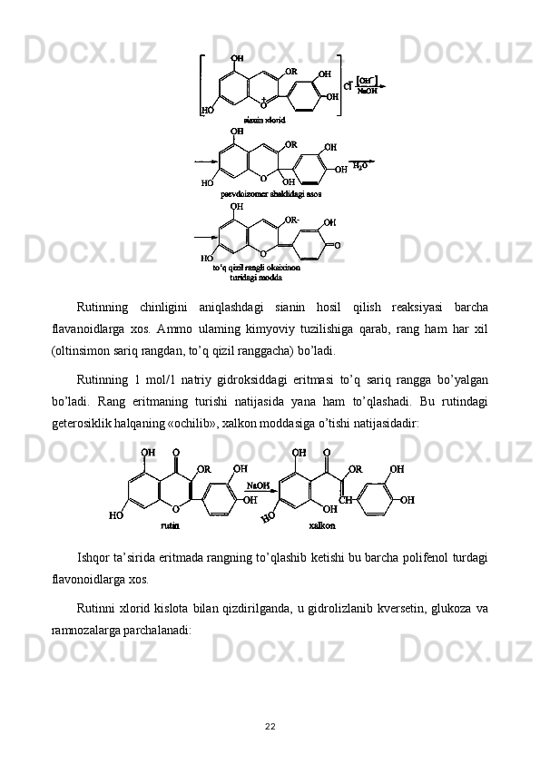 Rutinning   chinligini   aniqlashdagi   sianin   hosil   qilish   reaksiyasi   barcha
flavanoidlarga   xos.   Ammo   ulaming   kimyoviy   tuzilishiga   qarab,   rang   ham   har   xil
(oltinsimon sariq rangdan, to’q qizil ranggacha) bo’ladi.
Rutinning   1   mol/1   natriy   gidroksiddagi   eritmasi   to’q   sariq   rangga   bo’yalgan
bo’ladi.   Rang   eritmaning   turishi   natijasida   yana   ham   to’qlashadi.   Bu   rutindagi
geterosiklik halqaning «ochilib», xalkon moddasiga o’tishi natijasidadir: 
Ishqor ta’sirida eritmada rangning to’qlashib ketishi bu barcha polifenol turdagi
flavonoidlarga xos.
Rutinni  xlorid kislota  bilan qizdirilganda,  u gidrolizlanib kversetin, glukoza  va
ramnozalarga parchalanadi: 
22 