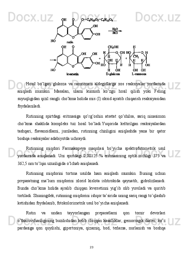 Hosil   bo’lgan   glukoza   va   ramnozani   aldegidlarga   xos   reaksiyalar   yordamida
aniqlash   mumkin.   Masalan,   ulami   kumush   ko’zgu   hosil   qilish   yoki   Feling
suyuqligidan qizil rangli cho’kma holida mis (I) oksid ajratib chiqarish reaksiyasidan
foydalaniladi.
Rutinning   spirtdagi   eritmasiga   qo’rg’oshin   atsetat   qo’shilsa,   sariq   ninasimon
cho’kma   shaklida   kompleks   tuz   hosil   bo’ladi.Yuqorida   keltirilgan   reaksiyalardan
tashqari,   flavanoidlami,   jumladan,   rutinning   chinligini   aniqlashda   yana   bir   qator
boshqa reaksiyalar adabiyotda uchraydi.
Rutinning   miqdori   Farmakopeya   maqolasi   bo’yicha   spektrofotometrik   usul
yordamida   aniqlanadi.   Uni   spirtdagi   0,00125   %   eritmasining   optik   zichligi   375   va
362,5 nm to’lqin uzunligida o’lchab aniqlanadi.
Rutinning   miqdorini   tortma   usulda   ham   aniqlash   mumkin.   Buning   uchun
preparatning   ma’lum   miqdorini   xlorid   kislota   ishtirokida   qaynatib,   gidrolizlanadi.
Bunda   cho’kma   holida   ajralib   chiqqan   kversetinni   yig’ib   olib   yuviladi   va   quritib
tortiladi. Shuningdek, rutinning miqdorini ishqor ta’sirida uning sariq rangi to’qlashib
ketishidan foydalanib, fotokolorimetrik usul bo’yicha aniqlanadi.
Rutin   va   undan   tayyorlangan   preparatlami   qon   tomir   devorlari
o’tkazuvchanligining buzilishidan kelib chiqqan kasalliklar, gemorragik diatez, ko’z
pardasiga   qon   quyilishi,   gipertoniya,   qizamiq,   bod,   terlama,   nurlanish   va   boshqa
23 