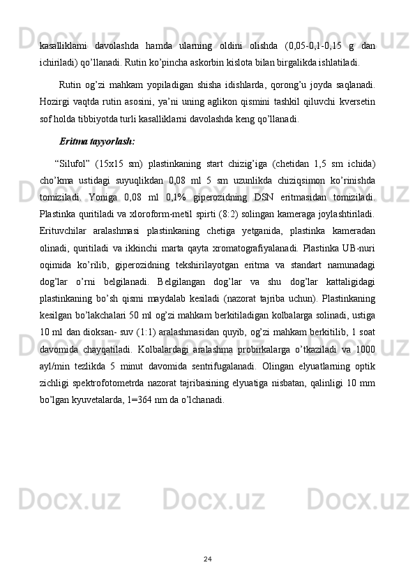 kasalliklami   davolashda   hamda   ularning   oldini   olishda   (0,05-0,1-0,15   g   dan
ichiriladi) qo’llanadi. Rutin ko’pincha askorbin kislota bilan birgalikda ishlatiladi.
Rutin   og’zi   mahkam   yopiladigan   shisha   idishlarda,   qorong’u   joyda   saqlanadi.
Hozirgi   vaqtda   rutin   asosini,   ya’ni   uning   aglikon   qismini   tashkil   qiluvchi   kversetin
sof holda tibbiyotda turli kasalliklarni davolashda keng qo’llanadi. 
Eritma tayyorlash:
“Silufol”   (15x15   sm)   plastinkaning   start   chizig’iga   (chetidan   1,5   sm   ichida)
cho’kma   ustidagi   suyuqlikdan   0,08   ml   5   sm   uzunlikda   chiziqsimon   ko’rinishda
tomiziladi.   Yoniga   0,08   ml   0,1%   giperozidning   DSN   eritmasidan   tomiziladi.
Plastinka quritiladi va xloroform-metil spirti (8:2) solingan kameraga joylashtiriladi.
Erituvchilar   aralashmasi   plastinkaning   chetiga   yetganida,   plastinka   kameradan
olinadi,   quritiladi   va   ikkinchi   marta   qayta   xromatografiyalanadi.   Plastinka   UB-nuri
oqimida   ko’rilib,   giperozidning   tekshirilayotgan   eritma   va   standart   namunadagi
dog’lar   o’rni   belgilanadi.   Belgilangan   dog’lar   va   shu   dog’lar   kattaligidagi
plastinkaning   bo’sh   qismi   maydalab   kesiladi   (nazorat   tajriba   uchun).   Plastinkaning
kesilgan bo’lakchalari 50 ml og’zi mahkam berkitiladigan kolbalarga solinadi, ustiga
10 ml dan dioksan- suv (1:1) aralashmasidan quyib, og’zi mahkam berkitilib, 1 soat
davomida   chayqatiladi.   Kolbalardagi   aralashma   probirkalarga   o’tkaziladi   va   1000
ayl/min   tezlikda   5   minut   davomida   sentrifugalanadi.   Olingan   elyuatlarning   optik
zichligi   spektrofotometrda   nazorat   tajribasining   elyuatiga   nisbatan,   qalinligi   10   mm
bo’lgan kyuvetalarda, 1=364 nm da o’lchanadi.
24 