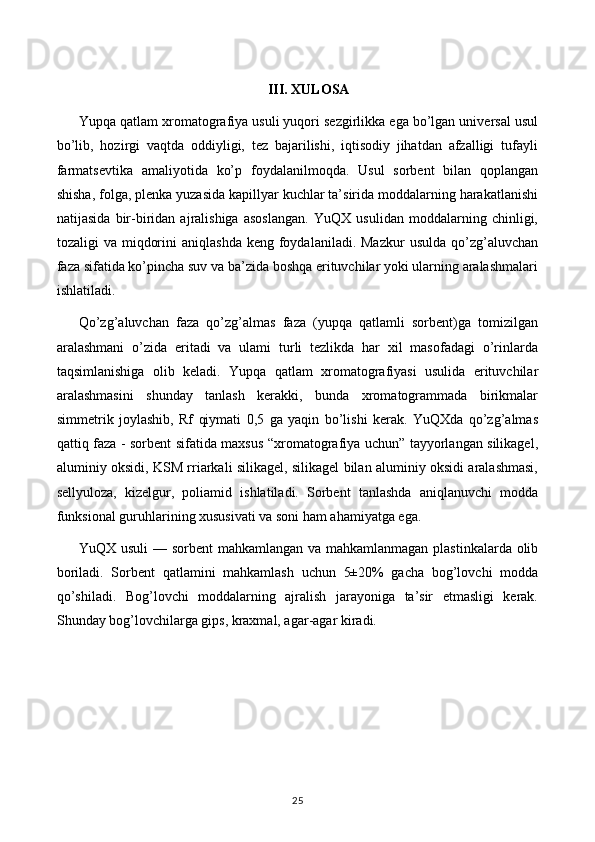 III.  XULOSA
Yupqa qatlam xromatografiya usuli yuqori sezgirlikka ega bo’lgan universal usul
bo’lib,   hozirgi   vaqtda   oddiyligi,   tez   bajarilishi,   iqtisodiy   jihatdan   afzalligi   tufayli
farmatsevtika   amaliyotida   ko’p   foydalanilmoqda.   Usul   sorbent   bilan   qoplangan
shisha, folga, plenka yuzasida kapillyar kuchlar ta’sirida moddalarning harakatlanishi
natijasida   bir-biridan   ajralishiga   asoslangan.   YuQX   usulidan   moddalarning   chinligi,
tozaligi  va  miqdorini   aniqlashda  keng  foydalaniladi.  Mazkur   usulda  qo’zg’aluvchan
faza sifatida ko’pincha suv va ba’zida boshqa erituvchilar yoki ularning aralashmalari
ishlatiladi. 
Qo’zg’aluvchan   faza   qo’zg’almas   faza   (yupqa   qatlamli   sorbent)ga   tomizilgan
aralashmani   o’zida   eritadi   va   ulami   turli   tezlikda   har   xil   masofadagi   o’rinlarda
taqsimlanishiga   olib   keladi.   Yupqa   qatlam   xromatografiyasi   usulida   erituvchilar
aralashmasini   shunday   tanlash   kerakki,   bunda   xromatogrammada   birikmalar
simmetrik   joylashib,   Rf   qiymati   0,5   ga   yaqin   bo’lishi   kerak.   YuQXda   qo’zg’almas
qattiq faza - sorbent sifatida maxsus “xromatografiya uchun” tayyorlangan silikagel,
aluminiy oksidi, KSM rriarkali silikagel, silikagel bilan aluminiy oksidi aralashmasi,
sellyuloza,   kizelgur,   poliamid   ishlatiladi.   Sorbent   tanlashda   aniqlanuvchi   modda
funksional guruhlarining xususivati va soni ham ahamiyatga ega.
YuQX usuli  — sorbent  mahkamlangan va mahkamlanmagan plastinkalarda olib
boriladi.   Sorbent   qatlamini   mahkamlash   uchun   5±20%   gacha   bog’lovchi   modda
qo’shiladi.   Bog’lovchi   moddalarning   ajralish   jarayoniga   ta’sir   etmasligi   kerak.
Shunday bog’lovchilarga gips, kraxmal, agar-agar kiradi.
25 