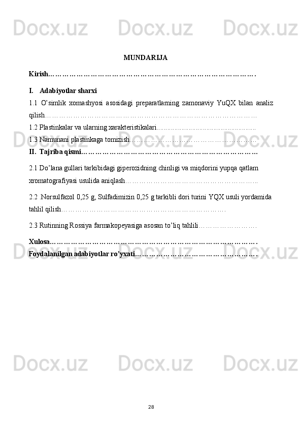 MUNDARIJA
Kirish…………………………………………………………………………….
I. Adabiyotlar sharxi
1.1   O’simlik   xomashyosi   asosidagi   preparatlarning   zamonaviy   YuQX   bilan   analiz
qilish ………………………………………………………………………………
1.2  Plastinkalar va ularning xarakteristikalari........................................................
1.3  Namunani plastinkaga tomizish………………………………………………
II. Tajriba qismi…………………………………………………………………
2.1  Do ’ lana gullari tarkibidagi giperozidning chinligi va miqdorini yupqa qatlam 
xromatografiyasi usulida aniqlash………………………………………………...
2.2  . Norsulfazol 0,25 g, Sulfadimizin 0,25 g tarkibli dori turini YQX usuli yordamida
tahlil qilish…………………………………………………………….
2.3 Rutinning Rossiya farmakopeyasiga asosan to’liq tahlili…………………….
Xulosa…………………………………………………………………………….
Foydalanilgan adabiyotlar ro’yxati…………………………………………….
28 
