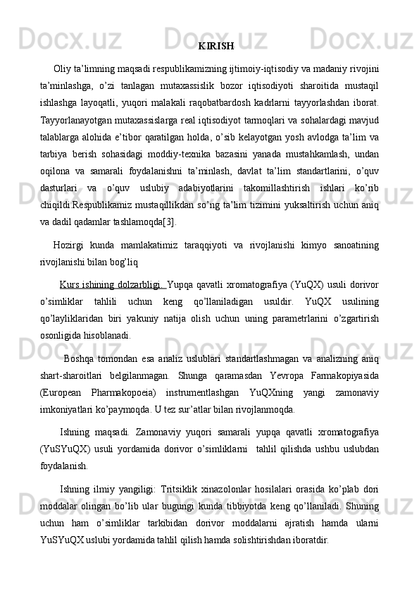 KIRISH
Oliy ta’limning maqsadi respublikamizning ijtimoiy-iqt i sodiy va madaniy rivojini
ta’minlashga,   o’zi   tanlagan   mutaxassislik   bozor   iqtisodiyoti   sharoitida   mustaqil
ishlashga   layoqatli,   yuqori   malakali   raqobatbardosh   kadrlarni   tayyorlashdan   iborat.
Tayyorlanayotgan mutaxassislarga real iqtisodiyot tarmoqlari va sohalardagi mavjud
talablarga  alohida   e’tibor   qaratilgan   holda,   o’sib   kelayotgan   yosh   avlodga   ta’lim   va
tarbiya   berish   sohasidagi   moddiy-texnika   bazasini   yanada   mustahkamlash,   undan
oqilona   va   samarali   foydalanishni   ta’minlash,   davlat   ta’lim   standartlarini,   o’quv
dasturlari   va   o’quv   uslubiy   adabiyotlarini   takomillashtirish   ishlari   kо’rib
chiqildi.Respublikamiz   mustaqillikdan   so’ng   ta’lim   tizimini   yuksaltirish   uchun   aniq
va dadil qadamlar tashlamoqda[3].
Hozirgi   kunda   mamlakatimiz   taraqqiyoti   va   rivojlanishi   kimyo   sanoatining
rivojlanishi bilan bog’liq
Kurs   ishining  dolzarbligi.   Yupqa  qavatli  xromatografiya  (YuQX)   usuli   dorivor
o’simliklar   tahlili   uchun   keng   qo’llaniladigan   usuldir.   YuQX   usulining
qo’layliklaridan   biri   yakuniy   natija   olish   uchun   uning   parametrlarini   o’zgartirish
osonligida hisoblanadi.
  Boshqa   tomondan   esa   analiz   uslublari   standartlashmagan   va   analizning   aniq
shart-sharoitlari   belgilanmagan.   Shunga   qaramasdan   Yevropa   Farmakopiyasida
(European   Pharmakopoeia)   instrumentlashgan   YuQXning   yangi   zamonaviy
imkoniyatlari ko’paymoqda. U tez sur’atlar bilan rivojlanmoqda.
Ishning   maqsadi.   Zamonaviy   yuqori   samarali   yupqa   qavatli   xromatografiya
(YuSYuQX)   usuli   yordamida   dorivor   o’simliklarni     tahlil   qilishda   ushbu   uslubdan
foydalanish.
Ishning   ilmiy   yangiligi:   Tritsiklik   xinazolonlar   hosilalari   orasida   ko’plab   dori
moddalar   olingan   bo’lib   ular   bugungi   kunda   tibbiyotda   keng   qo’llaniladi.   Shuning
uchun   ham   o’simliklar   tarkibidan   dorivor   moddalarni   ajratish   hamda   ularni
YuSYuQX uslubi yordamida tahlil qilish hamda solishtirishdan iboratdir. 