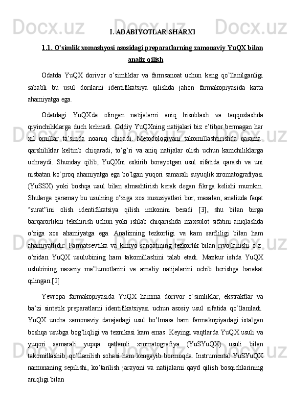 I. ADABIYOTLAR SHARXI
1   .1. O’simlik xomashyosi asosidagi preparatlarning zamonaviy YuQX bilan   
analiz qilish
Odatda   YuQX   dorivor   o’simliklar   va   farmsanoat   uchun   keng   qo’llanilganligi
sababli   bu   usul   dorilarni   identifikatsiya   qilishda   jahon   farmakopiyasida   katta
ahamiyatga ega.
Odatdagi   YuQXda   olingan   natijalarni   aniq   hisoblash   va   taqqoslashda
qiyinchiliklarga duch kelinadi. Oddiy YuQXning natijalari biz e’tibor bermagan har
xil   omillar   ta’sirida   noaniq   chiqadi.   Metodologiyani   takomillashtirishda   qarama-
qarshiliklar   keltirib   chiqaradi,   to’g’ri   va   aniq   natijalar   olish   uchun   kamchiliklarga
uchraydi.   Shunday   qilib,   YuQXni   eskirib   borayotgan   usul   sifatida   qarash   va   uni
nisbatan ko’proq ahamiyatga ega bo’lgan yuqori samarali suyuqlik xromatografiyasi
(YuSSX)   yoki   boshqa   usul   bilan   almashtirish   kerak   degan   fikrga   kelishi   mumkin.
Shularga qaramay bu usulning  o’ziga  xos xususiyatlari  bor, masalan;  analizda  faqat
“surat”ini   olish   identifikatsiya   qilish   imkonini   beradi   [3],   shu   bilan   birga
barqarorlikni   tekshirish   uchun   yoki   ishlab   chiqarishda   maxsulot   sifatini   aniqlashda
o’ziga   xos   ahamiyatga   ega.   Analizning   tezkorligi   va   kam   sarfliligi   bilan   ham
ahamiyatlidir.   Farmatsevtika   va   kimyo   sanoatining   tezkorlik   bilan   rivojlanishi   o’z-
o’zidan   YuQX   usulubining   ham   takomillashini   talab   etadi.   Mazkur   ishda   YuQX
uslubining   nazariy   ma’lumotlarini   va   amaliy   natijalarini   ochib   berishga   harakat
qilingan.[2]
Yevropa   farmakopiyasida   YuQX   hamma   dorivor   o’simliklar,   ekstraktlar   va
ba’zi   sintetik   preparatlarni   identifikatsiyasi   uchun   asosiy   usul   sifatida   qo’llaniladi.
YuQX   uncha   zamonaviy   darajadagi   usul   bo’lmasa   ham   farmakopiyadagi   istalgan
boshqa usubga bog’liqligi va texnikasi kam emas. Keyingi vaqtlarda YuQX usuli va
yuqori   samarali   yupqa   qatlamli   xromatografiya   (YuSYuQX)   usuli   bilan
takomillashib,  qo’llanilish  sohasi   ham  kengayib  bormoqda.  Instrumental  YuSYuQX
namunaning   sepilishi,   ko’tarilish   jarayoni   va   natijalarni   qayd   qilish   bosqichlarining
aniqligi bilan   