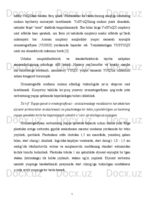 oddiy  YuQXdan   tubdan   farq   qiladi.   Plastinkalar   ko’rsatkichining   aniqligi   uslubning
muhim   tajribaviy   xususiyati   hisoblanadi.   YuSYuQXning   muhim   jixati   shundaki,
natijalar faqat “surat” shaklida taqqoslanmaydi. Shu bilan birga YuSYuQX miqdoriy
usul   sifatida   ham   qaraladi,   uni   farm   yo’nalishida   miqdoriy   analiz   sifatida   qo’llash
imkoniyati   bor.   Asosan   miqdoriy   aniqlashlar   yuqori   samarali   suyuqlik
xromatografiyasi   (YUSSX)   yordamida   bajarilar   edi.   Texnikalashgan   YUSYUQX
usuli uni almashtirish imkonini berdi.[3]
Uslubni   muqobillashtirish   va   standartlashtirish   tajriba   natijalari
samaradorligining   oshishiga   olib   keladi.   Nazariy   ma’lumotlar   va   amaliy   manba
ma’lumotlariga   asoslanib,   zamonaviy   YUQX-   yuqori   samarali   YUQXni   ishlatilish
sohasi kengayib bormoqda.
Xromatografik   usullarni   muhim   afzalligi   tеzkorligida   ya’ni   eksprеss   usul
hisoblanadi.   Kimyoviy   tahlilda   ko`proq   yuzaviy   xromatografiyani   qog`ozda   yoki
sorbеntning yupqa qatlamida bajariladigan turlari ishlatiladi.
Ta’rif: Yupqa qavat xromatografiyasi - aralashmadagi moddalarni harakatchan
elyuеnt (erituvchilar aralashmasi) va plastinkaga bir tеkis yopishtirilgan sorbеntning
yupqa qavatida turlicha taqsimlanish sababli o`zaro ajralishiga asoslangan.
Xromatografiyani sorbеntning yupqa qavatida bajarish uchun shisha yoki folga
plastinka   sirtiga  sorbеntni   gipslik   aralashmasi   maxsus   moslama   yordamida   bir   tеkis
yoyiladi,   quritiladi.   Plastinkani   ostki   chеtidan   1,5   sm   masofada,   yumshoq   qalam
bilan, start chizig`i chiziladi. Ingichka kapilyar vositasida, start chizig’i 1,0 - 1,5 sm
oralig’ida   tеkshiriluvchi   eritma   va   aniqlanuvchi   moddaning   standart   eritmasidan
kichik  tomchi   tushiriladi.   Plastinka   tubida  1  sm  qalinlikda  elyuеnt-suyuqlik  bo`lgan
stakan   (kolonkaga)   tik   holda   joylanib,   stakan   og’zi   yopiladi.   Elyuеnt   sorbеntni
namlab   yuqoriga   harakatlanish   jarayonida   start   chizig`iga   tushirilgan   moddalarni
o`zida eritib yuqoriga ko`tarila boradi.
5 