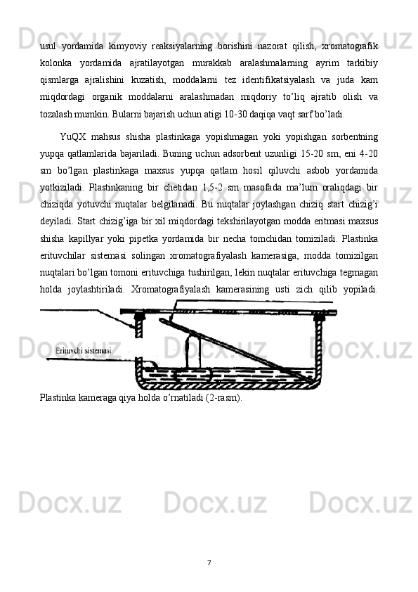 usul   yordamida   kimyoviy   reaksiyalarning   borishini   nazorat   qilish,   xromatografik
kolonka   yordamida   ajratilayotgan   murakkab   aralashmalarning   ayrim   tarkibiy
qismlarga   ajralishini   kuzatish,   moddalarni   tez   identifikatsiyalash   va   juda   kam
miqdordagi   organik   moddalarni   aralashmadan   miqdoriy   to’liq   ajratib   olish   va
tozalash mumkin. Bularni bajarish uchun atigi 10-30 daqiqa vaqt sarf bo’ladi.
YuQX   mahsus   shisha   plastinkaga   yopishmagan   yoki   yopishgan   sorbentning
yupqa  qatlamlarida  bajariladi.   Buning  uchun  adsorbent  uzunligi  15-20  sm,  eni  4-20
sm   bo’lgan   plastinkaga   maxsus   yupqa   qatlam   hosil   qiluvchi   asbob   yordamida
yotkiziladi.   Plastinkaning   bir   chetidan   1,5-2   sm   masofada   ma’lum   oraliqdagi   bir
chiziqda   yotuvchi   nuqtalar   belgilanadi.   Bu   nuqtalar   joylashgan   chiziq   start   chizig’i
deyiladi. Start chizig’iga bir xil miqdordagi tekshirilayotgan modda eritmasi maxsus
shisha   kapillyar   yoki   pipetka   yordamida   bir   necha   tomchidan   tomiziladi.   Plastinka
erituvchilar   sistemasi   solingan   xromatografiyalash   kamerasiga,   modda   tomizilgan
nuqtalari bo’lgan tomoni erituvchiga tushirilgan, lekin nuqtalar erituvchiga tegmagan
holda   joylashtiriladi.   Xromatografiyalash   kamerasining   usti   zich   qilib   yopiladi.
Plastinka kameraga qiya holda o’rnatiladi (2-rasm).
7