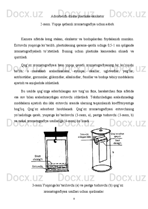 Adsorbentli shisha plastinka eksikator
2-rasm. Yupqa qatlamli xromatografiya uchun asbob.
 
Kamera   sifatida   keng   stakan,   eksikator   va   boshqalardan   foydalanish   mumkin.
Erituvchi yuqoriga ko’tarilib, plastinkaning qarama-qarshi uchiga 0,5-1 sm qolganda
xromatografiyalash   to’xtatiladi.   Buning   uchun   plastinka   kameradan   olinadi   va
quritiladi.
Qog’oz   xromatografiyasi   ham   yupqa   qavatli   xromatografiyaning   bir   ko’rinishi
bo’lib,   u   murakkab   aralashmalarni,   ayniqsa,   oksillar,   uglevodlar,   yog’lar,
antibiotiklar, gormonlar, glikozidlar, alkaloidlar, fenollar va boshqa tabiiy moddalarni
ajratish va aniqlashda ishlatiladi.
Bu   usulda   qog’ozga   adsorbilangan   suv   turg’un   faza,   harakatchan   faza   sifatida
esa   suv   bilan   aralashmaydigan   erituvchi   ishlatiladi.   Tekshiriladigan   aralashmadagi
moddalarni  ajratish   shu  ikki   erituvchi   orasida   ularning  taqsimlanish  koeffitsiyentiga
bog’liq.   Qog’oz   adsorbent   hisoblanadi.   Qog’oz   xromatografiyasi   erituvchining
yo’nalishiga   qarab,   yuqoriga   ko’tariluvchi   (3-rasm,   a),   pastga   tushuvchi   (3-rasm,   b)
va radial xromatografiya usullariga (4-rasm) bo’linadi.
          
 
3-rasm.Yuqoriga ko’tariluvchi (a) va pastga tushuvchi (b) qog’oz
xromatografiyasi usullari uchun qurilmalar.
8 