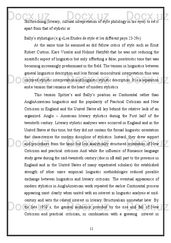 Stilforschung (literary, cultural interpretation of style philology in his eyes) to set it
apart from that of stylistic or 
Bally’s stylistigue (e.g «Les Etudes de style et les different pays 23-29») 
At   the   same   time   he   assumed   as   did   fellow   critics   of   style   such   as   Ernst
Robert   Curtius,   Kare   Vossler   and   Helmut   Hatzfelt-that   he   was   not   reducing   the
scientific aspect of linguistics but only offsetting a false, positivistic tone that was
becoming increasingly predominant in the field. The tension in linguistics between
general linguistics description and less formal sociocultural interpretation thus was
mirrored stylistic interpretation and linguistic stylistic description. It is a separation
and a tension that remains at the heart of modern stylistics. 
This   tension   Spitzer’s   and   Bally’s   position   as   Continental   rather   than
AngloAmerican   linguistics   and   the   popularity   of   Practical   Criticism   and   New
Criticism   in   England   and   the   United   States   all   lay   behind   the   relative   lack   of   an
organized.   Anglo   –   American   literary   stylistics   during   the   First   half   of   the
twentieth century. Literary stylistic analyses  were occurred in England and in the
United States at this time, but they did not contain the formal linguistic orientation
that   characterizes   the   modern   discipline   of   stylistics.   Instead,   they   drew   support
and  procedures  from  the  basic  but   less  analytically  structured  orientation  of  New
Criticism   and   practical   criticism   And   while   the   influence   of   Romance   language
study grew during the mid-twentieth century (due in n$ stall part to the presence in
England   and   in   the   United   States   of   many   expatriated   scholars)   the   established
strength   of   other   more   empirical   linguistic   methodologies   reduced   possible
exchange   between   linguistics   and   literary   criticism.   The   eventual   appearance   of
modern stylistics in AngloAmerican work repeated the earlier Continental process
appearing most  clearly when united with an interest  in linguistic  analysis  at  mid-
century   and   wits   the   related   interest   in   literary   Structuralism   somewhat   later.   By
the   late   1950   s,   the   general   ambience   provided   by   the   rise   and   fall   of   New
Criticism   and   practical   criticism,   in   combination   with   a   grawing     interest   in
11  
  