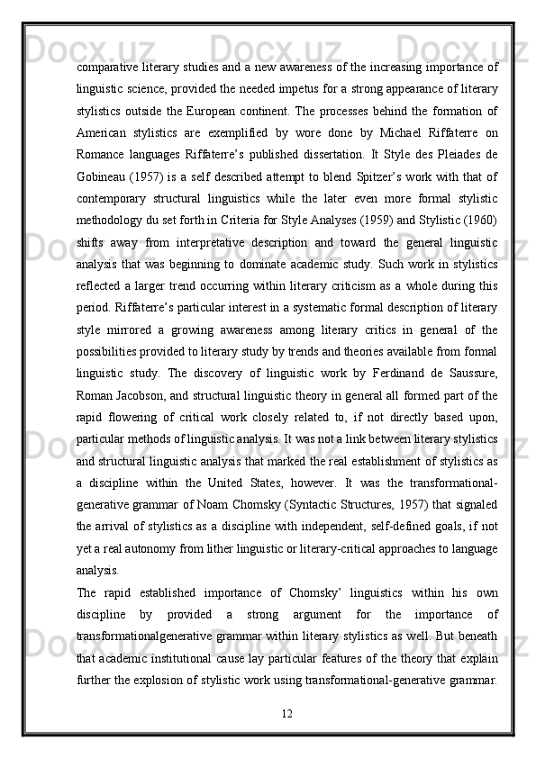 comparative literary studies and a new awareness of the increasing importance of
linguistic science, provided the needed impetus for a strong appearance of literary
stylistics   outside   the   European   continent.   The   processes   behind   the   formation   of
American   stylistics   are   exemplified   by   wore   done   by   Michael   Riffaterre   on
Romance   languages   Riffaterre’s   published   dissertation.   It   Style   des   Pleiades   de
Gobineau   (1957)   is   a   self   described   attempt   to   blend   Spitzer’s   work   with   that   of
contemporary   structural   linguistics   while   the   later   even   more   formal   stylistic
methodology du set forth in Criteria for Style Analyses (1959) and Stylistic (1960)
shifts   away   from   interpretative   description   and   toward   the   general   linguistic
analysis   that   was   beginning   to   dominate   academic   study.   Such   work   in   stylistics
reflected   a   larger   trend   occurring   within   literary   criticism   as   a   whole   during   this
period. Riffaterre’s particular interest in a systematic formal description of literary
style   mirrored   a   growing   awareness   among   literary   critics   in   general   of   the
possibilities provided to literary study by trends and theories available from formal
linguistic   study.   The   discovery   of   linguistic   work   by   Ferdinand   de   Saussure,
Roman Jacobson, and structural linguistic theory in general all formed part of the
rapid   flowering   of   critical   work   closely   related   to,   if   not   directly   based   upon,
particular methods of linguistic analysis. It was not a link between literary stylistics
and structural linguistic analysis that marked the real establishment of stylistics as
a   discipline   within   the   United   States,   however.   It   was   the   transformational-
generative grammar of Noam Chomsky (Syntactic Structures, 1957) that signaled
the arrival  of  stylistics  as  a discipline with independent,  self-defined goals,  if  not
yet a real autonomy from lither linguistic or literary-critical approaches to language
analysis. 
The   rapid   established   importance   of   Chomsky’   linguistics   within   his   own
discipline   by   provided   a   strong   argument   for   the   importance   of
transformationalgenerative grammar  within literary stylistics as  well. But  beneath
that   academic  institutional   cause   lay  particular  features  of   the  theory  that  explain
further the explosion of stylistic work using transformational-generative grammar.
12  
  