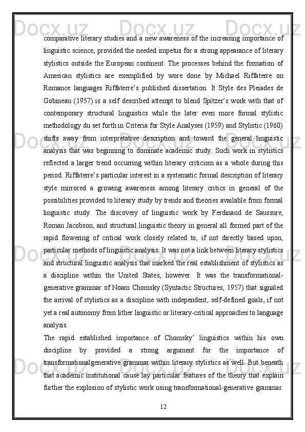 comparative literary studies and a new awareness of the increasing importance of
linguistic science, provided the needed impetus for a strong appearance of literary
stylistics   outside   the   European   continent.   The   processes   behind   the   formation   of
American   stylistics   are   exemplified   by   wore   done   by   Michael   Riffaterre   on
Romance   languages   Riffaterre’s   published   dissertation.   It   Style   des   Pleiades   de
Gobineau   (1957)   is   a   self   described   attempt   to   blend   Spitzer’s   work   with   that   of
contemporary   structural   linguistics   while   the   later   even   more   formal   stylistic
methodology du set forth in Criteria for Style Analyses (1959) and Stylistic (1960)
shifts   away   from   interpretative   description   and   toward   the   general   linguistic
analysis   that   was   beginning   to   dominate   academic   study.   Such   work   in   stylistics
reflected   a   larger   trend   occurring   within   literary   criticism   as   a   whole   during   this
period. Riffaterre’s particular interest in a systematic formal description of literary
style   mirrored   a   growing   awareness   among   literary   critics   in   general   of   the
possibilities provided to literary study by trends and theories available from formal
linguistic   study.   The   discovery   of   linguistic   work   by   Ferdinand   de   Saussure,
Roman Jacobson, and structural linguistic theory in general all formed part of the
rapid   flowering   of   critical   work   closely   related   to,   if   not   directly   based   upon,
particular methods of linguistic analysis. It was not a link between literary stylistics
and structural linguistic analysis that marked the real establishment of stylistics as
a   discipline   within   the   United   States,   however.   It   was   the   transformational-
generative grammar of Noam Chomsky (Syntactic Structures, 1957) that signaled
the arrival  of  stylistics  as  a discipline with independent,  self-defined goals,  if  not
yet a real autonomy from lither linguistic or literary-critical approaches to language
analysis. 
The   rapid   established   importance   of   Chomsky’   linguistics   within   his   own
discipline   by   provided   a   strong   argument   for   the   importance   of
transformationalgenerative grammar  within literary stylistics as  well. But  beneath
that   academic  institutional   cause   lay  particular  features  of   the  theory  that  explain
further the explosion of stylistic work using transformational-generative grammar.
12