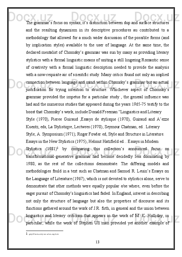 The grammar’s focus on syntax, it’s distinction between dup and surface structures
and   the   resulting   dynamism   in   its   descriptive   procedures   au   contributed   to   a
methodology that allowed for a much wider discussion of the possible forms (and
by   implication   styles)   available   to   the   user   of   language.   At   the   same   time,   the
declared mentalist of Chomsky’s grammar was sun by many as providing literary
stylistics with a formal linguistic means of uniting a still lingering Romantic sense
of   creativity   with   a   formal   linguistic   description   needed   to   provide   the   analysis
with a now-requisite air of scientific study. Many critics found not only an implied
connection between language and mind within Chomsky’s grammar but an actual
justification   for   trying   intention   to   structure.   Whichever   aspect   of   Chomsky’s
grammar   provided   the   impetus   for   a   particular   study   ,   the   general   influence   was
had and the numerous studies that appeared during the years 1965-75 testify to the
boost that Chomsky’s work, include Donald Freeman “Linguistics and Literary 
Style   (1970),   Pieree   Guiraud   ,Essays   de   stylisque   (1970),   Guiraud   and   A’ezze
Kuentz, eds, La Stylistiqye, Lectwres (1970), Seymour Chatman, ed.. Literary 
Style; A. Symposium (1971); Roger Fowler ed, Style and Structure in Literature. 
Essays in the New Stylistics (1975), Helmut Hatzfield ed... Essays in Modern 
Stylistics   (1981) 1  
by   comparing   this   collection’s   announced   focus   on
transformational-generative   grammar   had   become   decidedly   less   dominating   by
1980,   as   the   rest   of   the   collections   demonstrate.   The   differing   models   and
methodologies fould in a text such as Chatman and Samuel R. Leuin’s Essays on
the Language of Literature (1967), which is not devoted to stylistics alone, serve to
demonstrate that  other methods were equally popular  e/se where, even before the
eager pursuit of Chomsky’s linguistics had faded. In England, interest in describing
not   only   the   structure   of   language   but   also   the   properties   of   discourse   and   its
functions gathered around the work of J.R. firth, in general and the union between
linguistics   and   literary   criticism   that   appears   in   the   work   of   M.   K.   Holliday,   in
particular,   while   the   work   of   Stephen   Ull   man   provided   yet   another   example   of
1   . gttp;II home.swip net seltex.eng.h.tm  
13  
  
