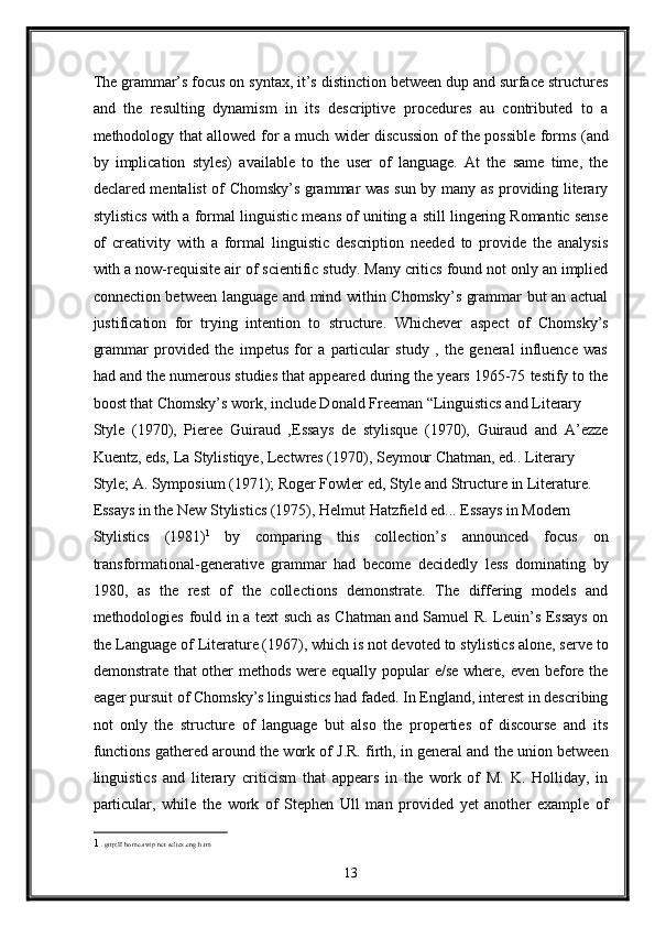 The grammar’s focus on syntax, it’s distinction between dup and surface structures
and   the   resulting   dynamism   in   its   descriptive   procedures   au   contributed   to   a
methodology that allowed for a much wider discussion of the possible forms (and
by   implication   styles)   available   to   the   user   of   language.   At   the   same   time,   the
declared mentalist of Chomsky’s grammar was sun by many as providing literary
stylistics with a formal linguistic means of uniting a still lingering Romantic sense
of   creativity   with   a   formal   linguistic   description   needed   to   provide   the   analysis
with a now-requisite air of scientific study. Many critics found not only an implied
connection between language and mind within Chomsky’s grammar but an actual
justification   for   trying   intention   to   structure.   Whichever   aspect   of   Chomsky’s
grammar   provided   the   impetus   for   a   particular   study   ,   the   general   influence   was
had and the numerous studies that appeared during the years 1965-75 testify to the
boost that Chomsky’s work, include Donald Freeman “Linguistics and Literary 
Style   (1970),   Pieree   Guiraud   ,Essays   de   stylisque   (1970),   Guiraud   and   A’ezze
Kuentz, eds, La Stylistiqye, Lectwres (1970), Seymour Chatman, ed.. Literary 
Style; A. Symposium (1971); Roger Fowler ed, Style and Structure in Literature. 
Essays in the New Stylistics (1975), Helmut Hatzfield ed... Essays in Modern 
Stylistics   (1981) 1  
by   comparing   this   collection’s   announced   focus   on
transformational-generative   grammar   had   become   decidedly   less   dominating   by
1980,   as   the   rest   of   the   collections   demonstrate.   The   differing   models   and
methodologies fould in a text such as Chatman and Samuel R. Leuin’s Essays on
the Language of Literature (1967), which is not devoted to stylistics alone, serve to
demonstrate that  other methods were equally popular  e/se where, even before the
eager pursuit of Chomsky’s linguistics had faded. In England, interest in describing
not   only   the   structure   of   language   but   also   the   properties   of   discourse   and   its
functions gathered around the work of J.R. firth, in general and the union between
linguistics   and   literary   criticism   that   appears   in   the   work   of   M.   K.   Holliday,   in
particular,   while   the   work   of   Stephen   Ull   man   provided   yet   another   example   of
1   . gttp;II home.swip net seltex.eng.h.tm  
13