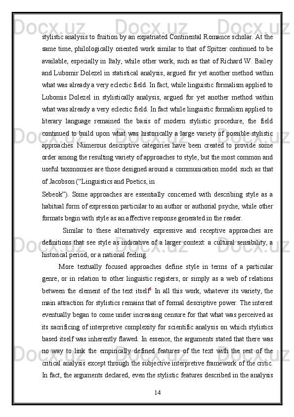 stylistic analysis to fruition by an expatriated Continental Romance scholar. At the
same time, philologically oriented work similar to that  of  Spitzer continued to be
available, especially in Italy, while other work, such as that of Richard W. Bailey
and Lubomir Dolezel in statistical  analysis, argued for yet  another method within
what was already a very eclectic field. In fact, while linguistic formalism applied to
Lubomis   Dolezel   in   stylistically   analysis,   argued   for   yet   another   method   within
what was already a very eclectic field. In fact while linguistic formalism applied to
literary   language   remained   the   basis   of   modern   stylistic   procedure,   the   field
continued to  build upon  what  was   historically  a  large  variety of  possible   stylistic
approaches.   Numerous   descriptive   categories   have   been   created   to   provide   some
order among the resulting variety of approaches to style, but the most common and
useful taxonomies are those designed around a communication model such as that
of Jacobson (“Linguistics and Poetics, in 
Sebeok”).   Some   approaches   are   essentially   concerned   with   describing   style   as   a
habitual form of expression particular to an author or authorial psyche, while other
formats begin with style as an affective response generated in the reader. 
  Similar   to   these   alternatively   expressive   and   receptive   approaches   are
definitions  that   see  style  as  indicative  of   a  larger   context:  a  cultural   sensibility,  a
historical period, or a national feeling. 
More   textually   focused   approaches   define   style   in   terms   of   a   particular
genre,   or   in   relation   to   other   linguistic   registers,   or   simply   as   a   web   of   relations
between   the   element   of   the   text   itself 1
  In   all   this   work,   whatever   its   variety,   the
main attraction for stylistics remains that of formal descriptive power. The interest
eventually began to come under increasing censure for that what was perceived as
its sacrificing of interpretive complexity for scientific analysis  on which stylistics
based itself was inherently flawed. In essence, the arguments stated that there was
no   way   to   link   the   empirically   defined   features   of   the   text   with   the   rest   of   the
critical analysis except through the subjective interpretive framework of the critic.
In fact, the arguments declared, even the stylistic features described in the analysis
14  
  