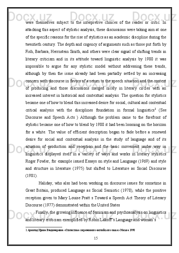 were   themselves   subject   to   the   interpretive   choices   of   the   reader   or   critic.   In
attacking this aspect of stylistic analysis, these discussions were taking aim at one
of the specific reasons for the rise of stylistics as an academic discipline during the
twentieth century. The depth and cogency of arguments such as those put forth by
Fish, Barbara, Herrnstein Smith, and others were clear signal of shifting trends in
literary   criticism   and   in   its   attitude   toward   linguistic   analysis   by   1980   it   was
impossible   to   argue   for   any   stylistic   model   without   addressing   these   trends,
although   by   then   the   issue   already   had   been   partially   settled   by   an   increasing
concern with discourse in favors of a return to the speech situation and the context
of   producing   and   those   discussions   merged   nicely   in   literary   circles   with   an
increased   interest   in historical   and contextual  analysis.   The  question  for   stylistics
became one of how to blend this increased desire for social, cultural and contextual
critical   analysis   with   the   disciplines   foundation   in   formal   linguistics 1
  (See
Discourse   and   Speech   Acts   )   Although   the   problem   came   to   the   forefront   of
stylistic became one of how to blend by 1980 it had been looming on the horizon
for   a   white.   The   value   of   efficient   description   began   to   fade   before   a   renewed
desire   for   social   and   contextual   analysis   in   the   study   of   language   and   of   its
situation   of   production   and   reception   and   the   basic   movement   under   way   in
linguistics   displayed   itself   in   a   variety   of   ways   and   works   in   literary   stylistics
Roger Fowler, for example issued Essays on style and Language (1969) and style
and   structure   in   literature   (1975)   but   shifted   to   Literature   as   Social   Discourse
(1981). 
   Haliday, who also  had been working on discourse  issues  for  sometime  in
Great   Britain,   produced   Language   as   Social   Semiotic   (1978),   while   the   positive
reception   given   to   Mary   Louise   Pratt   s   Toward   a   Speech   Act   Theory   of   Literary
Discourse (1977) demonstrated within the United States 
Finally, the growing influence of feminism and psychoanalysis on linguistics
and literary eroticism exemplified by Robin Lakoff’s Language and woman’s 
1  Арнолъд Ирина Владимировна «Стилистика современного английского языка» Москва 1990  
15  
  