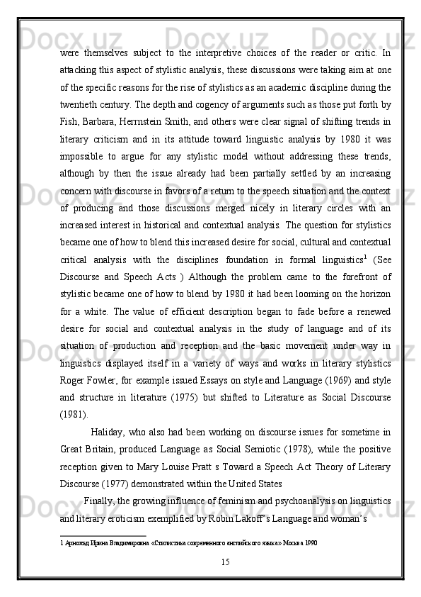 were   themselves   subject   to   the   interpretive   choices   of   the   reader   or   critic.   In
attacking this aspect of stylistic analysis, these discussions were taking aim at one
of the specific reasons for the rise of stylistics as an academic discipline during the
twentieth century. The depth and cogency of arguments such as those put forth by
Fish, Barbara, Herrnstein Smith, and others were clear signal of shifting trends in
literary   criticism   and   in   its   attitude   toward   linguistic   analysis   by   1980   it   was
impossible   to   argue   for   any   stylistic   model   without   addressing   these   trends,
although   by   then   the   issue   already   had   been   partially   settled   by   an   increasing
concern with discourse in favors of a return to the speech situation and the context
of   producing   and   those   discussions   merged   nicely   in   literary   circles   with   an
increased   interest   in historical   and contextual  analysis.   The  question  for   stylistics
became one of how to blend this increased desire for social, cultural and contextual
critical   analysis   with   the   disciplines   foundation   in   formal   linguistics 1
  (See
Discourse   and   Speech   Acts   )   Although   the   problem   came   to   the   forefront   of
stylistic became one of how to blend by 1980 it had been looming on the horizon
for   a   white.   The   value   of   efficient   description   began   to   fade   before   a   renewed
desire   for   social   and   contextual   analysis   in   the   study   of   language   and   of   its
situation   of   production   and   reception   and   the   basic   movement   under   way   in
linguistics   displayed   itself   in   a   variety   of   ways   and   works   in   literary   stylistics
Roger Fowler, for example issued Essays on style and Language (1969) and style
and   structure   in   literature   (1975)   but   shifted   to   Literature   as   Social   Discourse
(1981). 
   Haliday, who also  had been working on discourse  issues  for  sometime  in
Great   Britain,   produced   Language   as   Social   Semiotic   (1978),   while   the   positive
reception   given   to   Mary   Louise   Pratt   s   Toward   a   Speech   Act   Theory   of   Literary
Discourse (1977) demonstrated within the United States 
Finally, the growing influence of feminism and psychoanalysis on linguistics
and literary eroticism exemplified by Robin Lakoff’s Language and woman’s 
1  Арнолъд Ирина Владимировна «Стилистика современного английского языка» Москва 1990  
15