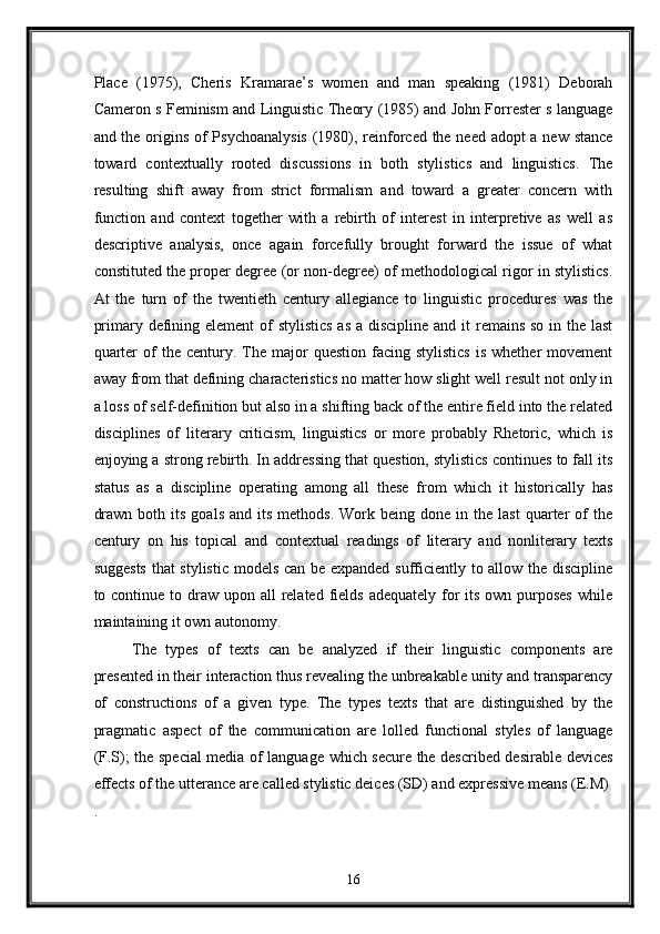 Place   (1975),   Cheris   Kramarae’s   women   and   man   speaking   (1981)   Deborah
Cameron s Feminism and Linguistic Theory (1985) and John Forrester s language
and the origins of Psychoanalysis  (1980), reinforced the need adopt  a new stance
toward   contextually   rooted   discussions   in   both   stylistics   and   linguistics.   The
resulting   shift   away   from   strict   formalism   and   toward   a   greater   concern   with
function   and   context   together   with   a   rebirth   of   interest   in   interpretive   as   well   as
descriptive   analysis,   once   again   forcefully   brought   forward   the   issue   of   what
constituted the proper degree (or non-degree) of methodological rigor in stylistics.
At   the   turn   of   the   twentieth   century   allegiance   to   linguistic   procedures   was   the
primary defining element of stylistics  as a discipline and it  remains so in the last
quarter  of   the  century.  The  major   question  facing  stylistics   is  whether   movement
away from that defining characteristics no matter how slight well result not only in
a loss of self-definition but also in a shifting back of the entire field into the related
disciplines   of   literary   criticism,   linguistics   or   more   probably   Rhetoric,   which   is
enjoying a strong rebirth. In addressing that question, stylistics continues to fall its
status   as   a   discipline   operating   among   all   these   from   which   it   historically   has
drawn   both  its   goals  and   its   methods.  Work  being  done  in  the  last   quarter  of   the
century   on   his   topical   and   contextual   readings   of   literary   and   nonliterary   texts
suggests that stylistic models can be expanded sufficiently to allow the discipline
to continue to draw  upon all  related  fields  adequately for  its  own purposes  while
maintaining it own autonomy. 
The   types   of   texts   can   be   analyzed   if   their   linguistic   components   are
presented in their interaction thus revealing the unbreakable unity and transparency
of   constructions   of   a   given   type.   The   types   texts   that   are   distinguished   by   the
pragmatic   aspect   of   the   communication   are   lolled   functional   styles   of   language
(F.S); the special media of language which secure the described desirable devices
effects of the utterance are called stylistic deices (SD) and expressive means (E.M) 
. 
16  
  