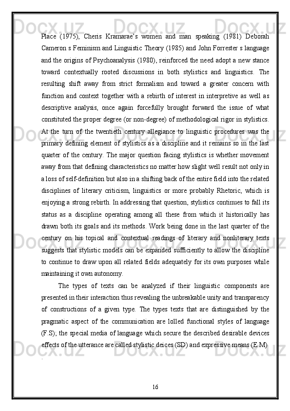 Place   (1975),   Cheris   Kramarae’s   women   and   man   speaking   (1981)   Deborah
Cameron s Feminism and Linguistic Theory (1985) and John Forrester s language
and the origins of Psychoanalysis  (1980), reinforced the need adopt  a new stance
toward   contextually   rooted   discussions   in   both   stylistics   and   linguistics.   The
resulting   shift   away   from   strict   formalism   and   toward   a   greater   concern   with
function   and   context   together   with   a   rebirth   of   interest   in   interpretive   as   well   as
descriptive   analysis,   once   again   forcefully   brought   forward   the   issue   of   what
constituted the proper degree (or non-degree) of methodological rigor in stylistics.
At   the   turn   of   the   twentieth   century   allegiance   to   linguistic   procedures   was   the
primary defining element of stylistics  as a discipline and it  remains so in the last
quarter  of   the  century.  The  major   question  facing  stylistics   is  whether   movement
away from that defining characteristics no matter how slight well result not only in
a loss of self-definition but also in a shifting back of the entire field into the related
disciplines   of   literary   criticism,   linguistics   or   more   probably   Rhetoric,   which   is
enjoying a strong rebirth. In addressing that question, stylistics continues to fall its
status   as   a   discipline   operating   among   all   these   from   which   it   historically   has
drawn   both  its   goals  and   its   methods.  Work  being  done  in  the  last   quarter  of   the
century   on   his   topical   and   contextual   readings   of   literary   and   nonliterary   texts
suggests that stylistic models can be expanded sufficiently to allow the discipline
to continue to draw  upon all  related  fields  adequately for  its  own purposes  while
maintaining it own autonomy. 
The   types   of   texts   can   be   analyzed   if   their   linguistic   components   are
presented in their interaction thus revealing the unbreakable unity and transparency
of   constructions   of   a   given   type.   The   types   texts   that   are   distinguished   by   the
pragmatic   aspect   of   the   communication   are   lolled   functional   styles   of   language
(F.S); the special media of language which secure the described desirable devices
effects of the utterance are called stylistic deices (SD) and expressive means (E.M) 
. 
16