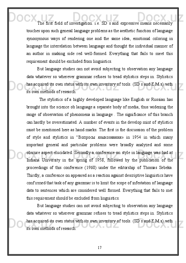 The   first   field   of   investigation.   i.e.   SD   s   and   expressive   means   necessarily
touches upon such general language problems as the aesthetic function of language
synonymous   ways   of   rendering   one   and   the   same   idea,   emotional   coloring   in
language the interrelation between language and thought the individual manner of
an   author   in   making   side   red   well-formed.   Everything   that   fails   to   meet   this
requirement should be excluded from linguistics. 
But   language   studies   can   not   avoid   subjecting   to   observation   any   language
data   whatever   so   wherever   grammar   refuses   to   tread   stylistics   steps   in.   Stylistics
has acquired its own status with its own inventory of tools. (SD s and E.M.s) with
its own methods of research. 
  The   stylistics   of   a   highly   developed   language   like   English   or   Russian   has
brought into the science ob language a separate body of media, thus widening the
range  of  observation   of  phenomena   in  language   .  The   significance  of   this   branch
can hardly be overestimated. A number of events in the develop mint of stylistics
must be mentioned here as hand marks. The first is the discussion of the problem
of   style   and   stylistics   in   “ Вопросы   языкознания »   in   1954   in   which   many
important   general   and   particular   problems   were   broadly   analyzed   and   some
obscure aspect  elucidated. Secondly a conference on style in language was had at
Indiana   University   in   the   spring   of   1958,   followed   by   the   publication   of   the
proceedings   of   this   conference   (1960)   under   the   editorship   of   Thomas   Sebeka.
Thirdly, a conference on appeared as a reaction against descriptive linguistics have
conf irmed that task of any grammar is to limit the scope of infestation of language
data   to   sentences   which   are   considered   well   formed.   Everything   that   fails   to   met
this requirement should be excluded from linguistics.  
But   language   studies   can   not   avoid   subjecting   to   observation   any   language
data   whatever   so   wherever   grammar   refuses   to   tread   stylistics   steps   in.   Stylistics
has acquired its own status with its own inventory of tools. (SD s and E.M.s) with
its own methods of research. 
17  
  