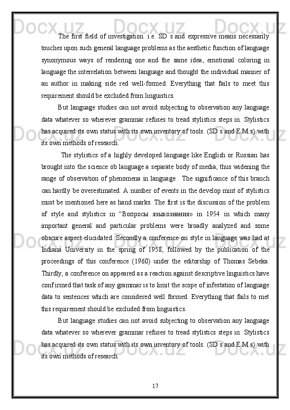 The   first   field   of   investigation.   i.e.   SD   s   and   expressive   means   necessarily
touches upon such general language problems as the aesthetic function of language
synonymous   ways   of   rendering   one   and   the   same   idea,   emotional   coloring   in
language the interrelation between language and thought the individual manner of
an   author   in   making   side   red   well-formed.   Everything   that   fails   to   meet   this
requirement should be excluded from linguistics. 
But   language   studies   can   not   avoid   subjecting   to   observation   any   language
data   whatever   so   wherever   grammar   refuses   to   tread   stylistics   steps   in.   Stylistics
has acquired its own status with its own inventory of tools. (SD s and E.M.s) with
its own methods of research. 
  The   stylistics   of   a   highly   developed   language   like   English   or   Russian   has
brought into the science ob language a separate body of media, thus widening the
range  of  observation   of  phenomena   in  language   .  The   significance  of   this   branch
can hardly be overestimated. A number of events in the develop mint of stylistics
must be mentioned here as hand marks. The first is the discussion of the problem
of   style   and   stylistics   in   “ Вопросы   языкознания »   in   1954   in   which   many
important   general   and   particular   problems   were   broadly   analyzed   and   some
obscure aspect  elucidated. Secondly a conference on style in language was had at
Indiana   University   in   the   spring   of   1958,   followed   by   the   publication   of   the
proceedings   of   this   conference   (1960)   under   the   editorship   of   Thomas   Sebeka.
Thirdly, a conference on appeared as a reaction against descriptive linguistics have
conf irmed that task of any grammar is to limit the scope of infestation of language
data   to   sentences   which   are   considered   well   formed.   Everything   that   fails   to   met
this requirement should be excluded from linguistics.  
But   language   studies   can   not   avoid   subjecting   to   observation   any   language
data   whatever   so   wherever   grammar   refuses   to   tread   stylistics   steps   in.   Stylistics
has acquired its own status with its own inventory of tools. (SD s and E.M.s) with
its own methods of research. 
17
