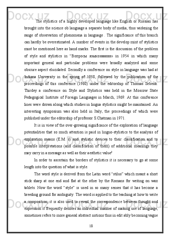   The   stylistics   of   a   highly   developed   language   like   English   or   Russian   has
brought into the science ob language a separate body of media, thus widening the
range  of  observation   of  phenomena   in  language   .  The   significance  of   this   branch
can hardly be overestimated. A number of events in the develop mint of stylistics
must be mentioned here as hand marks. The first is the discussion of the problem
of   style   and   stylistics   in   “ Вопросы   языкознания »   in   1954   in   which   many
important   general   and   particular   problems   were   broadly   analyzed   and   some
obscure aspect  elucidated. Secondly a conference on style in language was had at
Indiana   University   in   the   spring   of   1958,   followed   by   the   publication   of   the
proceedings   of   this   conference   (1960)   under   the   editorship   of   Thomas   Sebeok.
Thirdey   a   conference   on   Style   and   Stylistics   was   held   in   the   Moscow   State
Pedagogical   Institute   of   Foreign   Languages   in   March,   1969.   At   this   conference
lines were drown along which studies in lingua stylistics might be maintained. An
interesting   symposium   was   also   held   in   Italy,   the   proceedings   of   which   were
published under the editorship of professor S.Chatman in 1971. 
It is in view of the over-growing significance of the exploration of language
potentialities   that   so   much   attention   is   paid   in   linguo-stylistics   to   the   analysis   of
exploration   means   (E.M.   s)   and   stylistic   devices   to   their   classification   and   to
possible   interpretations   (and   classification   of   them)   of   additional   meanings   they
may carry in a message as well as their aesthetic value 2
 
In   order   to   ascertain   the   borders   of   stylistics   it   is   necessary   to   go   at   some
length into the question of what is style. 
The word style is derived from the Latin word “stilus” which meant a short
stick   sharp   at   one   end   and   flat   at   the   other   by   the   Romans   for   writing   on   wax
tablets.   Now   the   word   “style”   is   used   in   so   many   senses   that   it   has   become   a
breeding ground for ambiguity. The word is applied to the teaching at how to write
a   composition;   it   is   also   used   to   reveal   the   correspondence   between   thought   and
expression it frequently denotes an individual manner of making use of language,
sometimes refers to more general abstract notions thus in edit ably becoming vague
18  
  