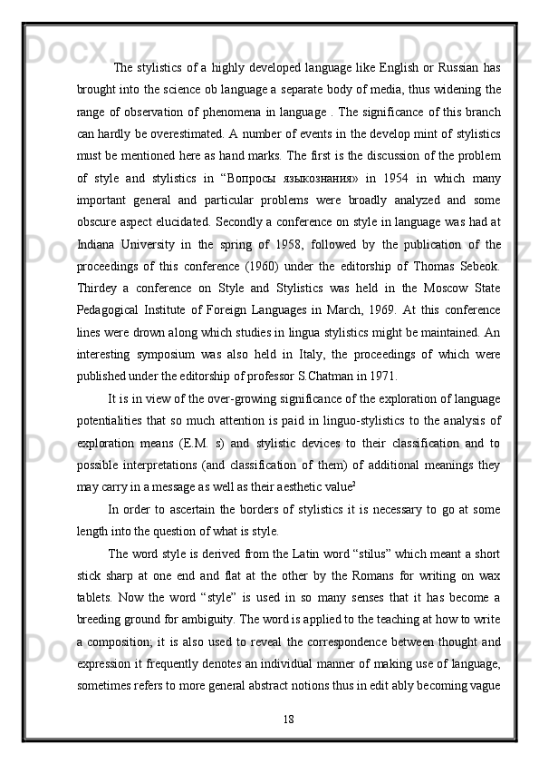 The   stylistics   of   a   highly   developed   language   like   English   or   Russian   has
brought into the science ob language a separate body of media, thus widening the
range  of  observation   of  phenomena   in  language   .  The   significance  of   this   branch
can hardly be overestimated. A number of events in the develop mint of stylistics
must be mentioned here as hand marks. The first is the discussion of the problem
of   style   and   stylistics   in   “ Вопросы   языкознания »   in   1954   in   which   many
important   general   and   particular   problems   were   broadly   analyzed   and   some
obscure aspect  elucidated. Secondly a conference on style in language was had at
Indiana   University   in   the   spring   of   1958,   followed   by   the   publication   of   the
proceedings   of   this   conference   (1960)   under   the   editorship   of   Thomas   Sebeok.
Thirdey   a   conference   on   Style   and   Stylistics   was   held   in   the   Moscow   State
Pedagogical   Institute   of   Foreign   Languages   in   March,   1969.   At   this   conference
lines were drown along which studies in lingua stylistics might be maintained. An
interesting   symposium   was   also   held   in   Italy,   the   proceedings   of   which   were
published under the editorship of professor S.Chatman in 1971. 
It is in view of the over-growing significance of the exploration of language
potentialities   that   so   much   attention   is   paid   in   linguo-stylistics   to   the   analysis   of
exploration   means   (E.M.   s)   and   stylistic   devices   to   their   classification   and   to
possible   interpretations   (and   classification   of   them)   of   additional   meanings   they
may carry in a message as well as their aesthetic value 2
 
In   order   to   ascertain   the   borders   of   stylistics   it   is   necessary   to   go   at   some
length into the question of what is style. 
The word style is derived from the Latin word “stilus” which meant a short
stick   sharp   at   one   end   and   flat   at   the   other   by   the   Romans   for   writing   on   wax
tablets.   Now   the   word   “style”   is   used   in   so   many   senses   that   it   has   become   a
breeding ground for ambiguity. The word is applied to the teaching at how to write
a   composition;   it   is   also   used   to   reveal   the   correspondence   between   thought   and
expression it frequently denotes an individual manner of making use of language,
sometimes refers to more general abstract notions thus in edit ably becoming vague
18
