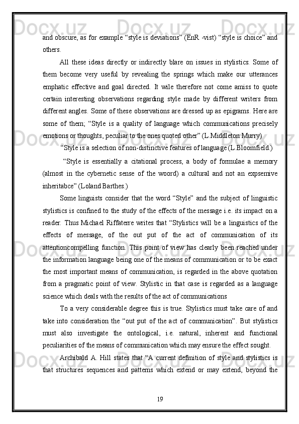 and obscure, as for example “style is deviations” (EnR -vist) “style is choice” and
others. 
All   these   ideas   directly   or   indirectly   blare   on   issues   in   stylistics.   Some   of
them   become   very   useful   by   revealing   the   springs   which   make   our   utterances
emphatic   effective   and   goal   directed.   It   wile   therefore   not   come   amiss   to   quote
certain   interesting   observations   regarding   style   made   by   different   writers   from
different angles. Some of these observations are dressed up as epigrams. Here are
some   of   them;   “Style   is   a   quality   of   language   which   communications   precisely
emotions or thoughts, peculiar to the ones quoted other” (L.Middleton Murry) 
“Style is a selection of non-distinctive features of language (L.Bloomfield.) 
  “Style   is   essentially   a   citational   process,   a   body   of   formulae   a   memory
(almost   in   the   cybernetic   sense   of   the   woord)   a   cultural   and   not   an   expsemive
inheritabce” (Loland Barthes.)   
Some   linguists   consider   that   the   word   “Style”   and   the   subject   of   linguistic
stylistics is confined to the study of the effects of the message i.e. its impact on a
reader.   Thus   Michael   Riffaterre   writes   that   “Stylistics   will   be   a   linguistics   of   the
effects   of   message,   of   the   out   put   of   the   act   of   communication   of   its
attentioncompelling   function.   This   point   of   view   has   clearly   been   reached   under
the information language being one of the means of communication or to be exact
the   most   important   means   of   communication,   is   regarded   in   the   above   quotation
from   a   pragmatic   point   of   view.   Stylistic   in   that   case   is   regarded   as   a   language
science which deals with the results of the act of communications  
To   a   very   considerable   degree   this   is   true.   Stylistics   must   take   care   of   and
take   into   consideration   the   “out   put   of   the   act   of   communication”.   But   stylistics
must   also   investigate   the   ontological,   i.e.   natural,   inherent   and   functional
peculiarities of the means of communication which may ensure the effect sought. 
Archibald   A.   Hill   states   that   “A   current   definition   of   style   and   stylistics   is
that   structures   sequences   and   patterns   which   extend   or   may   extend,   beyond   the
19  
  